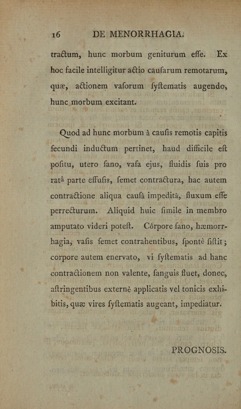 tra&amp;um, hunc morbum geniturum eflfe. Ex hoc facile inteliigitur a£tio caufarum remotarum, quae, a&amp;ionem vaforum fyftematis augendo, hunc morbum excitant. 4 Quod ad hunc morbum a caufis remotis capitis fecundi indu&amp;um pertinet, haud difficile eft pofitu, utero fano, vafa ejus, fluidis fuis pro rata parte effufis, femet contractura, hac autem contraCtione aliqua caufa impedita, fluxum efle perreCturum. Aliquid huic fimile in membro amputato videri poteft. Corpore fano, haemorr¬ hagia, vafls femet contrahentibus, fponte ftftit; corpore autem enervato, vi fyftematis ad hanc contractionem non valente, fanguis fluet, donec, aftringentibus externe applicatis vel tonicis exhi» bitis, quas vires fyftematis augeant, impediatur. PROGNOSIS.