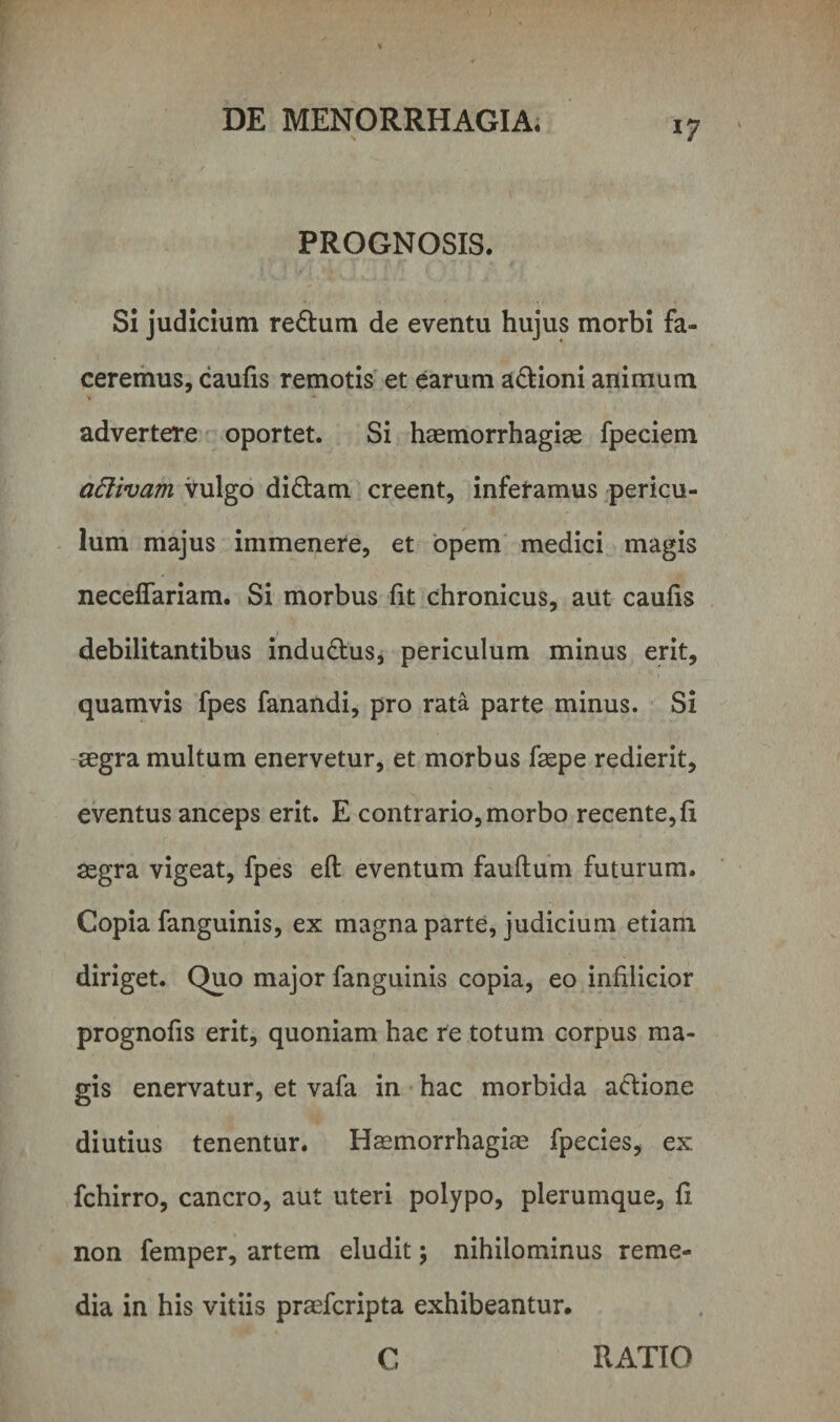 *7 PROGNOSIS. Si judicium redum de eventu hujus morbi fa¬ ceremus, caufis remotis et earum adioni animum advertere oportet. Si haemorrhagiae fpeciem attivam vulgo didam creent, inferamus pericu¬ lum majus immenere, et opem medici magis neceffariam. Si morbus fit chronicus, aut caufis debilitantibus indudus, periculum minus erit, quamvis fpes fanandi, pro rata parte minus. Si aegra multum enervetur, et morbus faepe redierit, eventus anceps erit. E contrario, morbo recente,fi aegra vigeat, fpes eft eventum fauflum futurum. Copia fanguinis, ex magna parte, judicium etiam diriget. Quo major fanguinis copia, eo inftlieior prognofis erit, quoniam hac re totum corpus ma¬ gis enervatur, et vafa in hac morbida adione diutius tenentur. Haemorrhagiae fpecies, ex fchirro, cancro, aut uteri polypo, plerumque, fi non femper, artem eludit; nihilominus reme¬ dia in his vitiis praefcripta exhibeantur. C RATIO