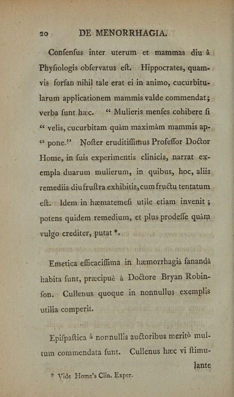 Confenfus inter uterum et mammas diu a Phyfiologis obfervatus eft. Hippocrates, quam¬ vis forfan nihil tale erat ei in animo, cucurbitu- § larum applicationem mammis valde commendat j verba funt haec. “ Mulieris menfes cohibere fi cc velis, cucurbitam quam maximam mammis ap- pone.’’ Nofter eruditiflimus Profefior Do&amp;or Home, in fuis experimentis clinicis, narrat ex¬ empla duarum mulierum, in quibus, hoc, aliis 1 ' remediis diufruftra exhibitis, cumfru&amp;u tentatum eft. Idem in haematemefi utile etiam invenit ; potens quidem remedium, et plus prodefte quatp. vulgo crediter, putat *. Emetica efticaciffima in haemorrhagia fananda habita funt, praecipue a Dodore Bryan Robin- fon. Cullenus quoque in nonnullus exemplis utilia comperit. Epifpaftica a nonnullis au&amp;oribus merito mul¬ tum commendata funt. Cullenus haec vi ftimu- Jante i \ \i' * v * Vide Home’8 Clin. Exper.