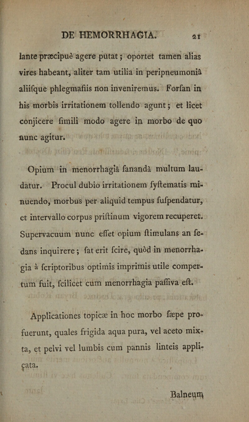 Jante praecipue agere putat; oportet tamen alias vires habeant, aliter tam utilia in peripneumonia aliifque phlegmafiis non inveniremus. Forfan in his morbis irritationem tollendo agunt; et licet conjicere fimili modo agere in morbo de quo nunc agitur. Opium in menorrhagia fananda multum lau¬ datur. Procul dubio irritationem fyftematis mi¬ nuendo, morbus per aliquid tempus fufpendatur, et intervallo corpus priftinum vigorem recuperet. Supervacuum nunc effet opium ftimulans an fe- dans inquirere; faterit fcire, quod in menorrha¬ gia a fcriptoribus optimis imprimis utile comper- ... i tum fuit, fcilicet cum menorrhagia pafliva eft. Applicationes topicae in hoc morbo faepe pro¬ fuerunt, quales frigida aqua pura, vel aceto mix¬ ta, et pelvi vel lumbis cum pannis linteis appli- Balnei^ V &lt;• v - •