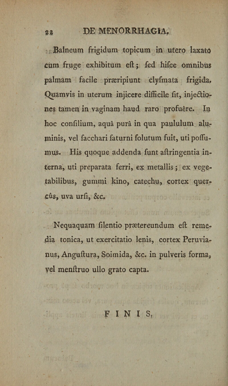 Balneum frigidum topicum in utero laxato cum fruge exhibitum eftj fed hifce omnibus palmam facile praeripiunt clyfmata frigida. Quamvis in uterum injicere difficile fit, injedlio- nes tamen in vaginam haud raro profuere. In hoc confilium, aqua pura in qua paululum alu¬ minis, vel facchari faturni folutum fuit, uti poffii- mus. His quoque addenda funt aftringentia in¬ terna, uti preparata ferri, ex metallis; ex vege¬ tabilibus, gummi kino, catechu, cortex quer* cus, Uva urfi, &amp;c, . * r Nequaquam filentio praetereundum efl reme¬ dia tonica, ut exercitatio lenis, cortex Peruvia- nus, Anguftura, Soimida, &amp;c. in pulveris forma3 yel menftruo ullo grato capta. FINIS,