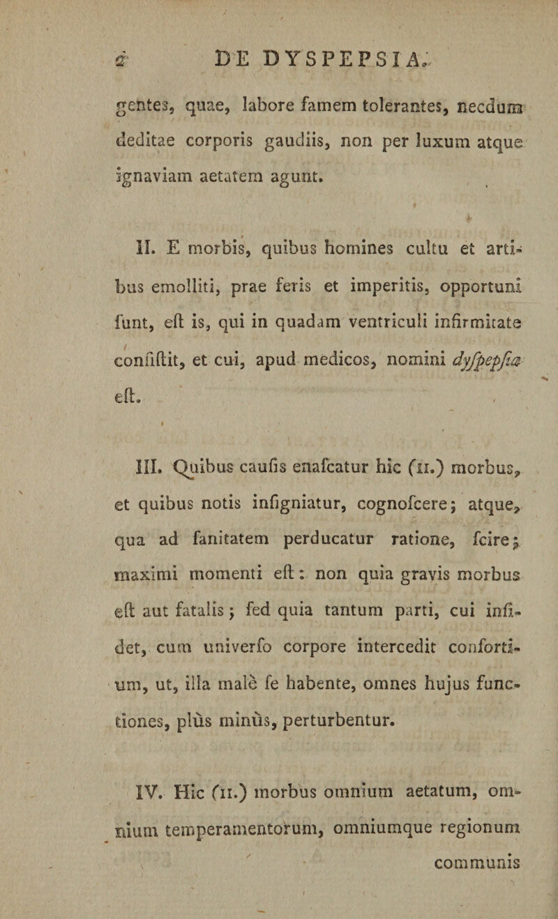 gentes, quae, labore famem tolerantes, necdum deditae corporis gaudiis, non per luxum atque ignaviam aetatem agunt. _ r II. E morbis, quibus homines cultu et arti¬ bus emolliti, prae feris et imperitis, opportuni funt, eft is, qui in quadam ventriculi infirmitate confiflit, et cui, apud medicos, nomini dyfpepjia eft. i • III. Quibus caufis enafcatur hic fu.) morbus* et quibus notis inftgniatur, cognofcere; atque* qua ad fanitatem perducatur ratione, fcire* maximi momenti eft: non quia gravis morbus eft aut fatalis; fed quia tantum parti, cui infiU det, cum univerfo corpore intercedit conford- um, ut, illa male fe habente, omnes hujus func¬ tiones, pius miniis, perturbentur. IV. Hic fu.) morbus omnium aetatum, om¬ nium temperamentorum, omniumque regionum communis