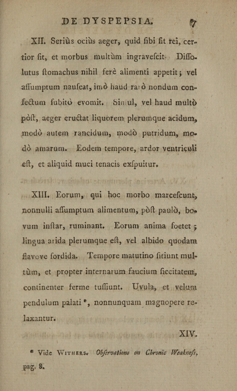 XII. Serius ocius aeger, quid fibi fit rei, cer¬ tior fit, et morbus multum ingravefcit- DifTo- lutus ftomachus nihil fere alimenti appetit; vel afiumptum naufeat,imd haud raro nondum con- fiedtum fubitd evomit. Sin ui, vel haud multo pdfl, aeger eru&amp;at liquorem plerumque acidurm, modo autem rancidum, modo putridum, mo¬ do amarum. Eodem tempore, ardor ventriculi eft, et aliquid muci tenacis exfpuitur. ^ &gt; K ? . ? i XIII. Eorum, qui hoc morbo marcefcunt, nonnulli afiumptum alimentum, pofl paulo, bo« vum infiar, ruminant. Eorum anima foetet ; lingua arida plerumque eft, vel albido quodam flavove fordida. Tempore matutino fitiunt mul¬ tum, et propter internarum faucium ficcitatem, continenter ferine tufilunt. Uvula, et velum pendulum palati *, nonnunquam magnopere re¬ laxantur. XIV. * Vide Withers. Ob/crvatiom an Chronie Weaknefs,