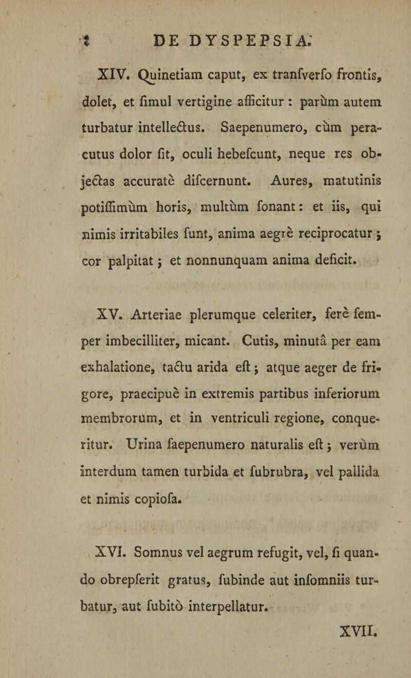 XIV. Quinetiam caput, ex tranfverfo frontis, dolet, et fimul vertigine afficitur: parfim autem turbatur intelle&amp;us. Saepenumero, cum pera» cutus dolor fit, oculi hebefcunt, neque res ob¬ jectas accurate difcernunt. Aures, matutinis potiffimum horis, multum fonant: et iis, qui nimis irritabiles funt, anima aegre reciprocatur $ ' ' '■ V f cor palpitat j et nonnunquam anima deficit. XV. Arteriae plerumque celeriter, fere fem- per imbecilliter, micant. Cutis, minuta per eam exhalatione, ta£lu arida eft; atque aeger de fri¬ gore, praecipue in extremis partibus inferiorum membrorum, et in ventriculi regione, conque¬ ritur. Urina faepenumero naturalis eft $ verum interdum tamen turbida et fubrubra, vel pallida et nimis copiofa. XVI. Somnus vel aegrum refugit, vel, fi quan¬ do obrepferit gratus, fubinde aut infomniis tur¬ batur, aut fubito interpellatur.