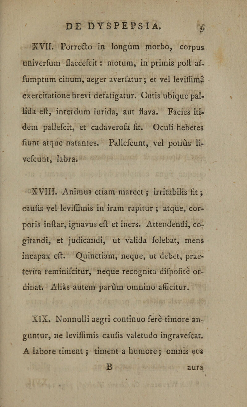 i XVII. Porre&o in longum morbo, corpus univerfum flaccelcit: motum, in primis polt af- fumptum cibum, aeger averfatur; et vel leviffima exercitatione brevi defatigatur* Cutis ubique pal¬ lida efi, interdum lurida, aut flava. Facies iti- • \ dem pallefcit, et cadaverofa fit. Oculi hebetes fiunt atque natantes. Pallefcunt, vel potius li- vefcunt, labra. n —■ v XVIII. Animus etiam marcet; irritabilis fit; caufis vel leviffimis in iram rapitur ; atque, cor¬ poris indar, ignavus efi et iners. Attendendi, co¬ gitandi, et judicandi, ut valida folebat, mens incapax efl. Quinetiam, neque, ut debet, prae¬ terita reminifcitur, neque recognita difpofite or¬ dinat. Alias autem parum omnino afficitur. XIX. Nonnulli aegri continuo fere timore an¬ guntur, ne leviffimis caufis valetudo ingravefcat. A labore timent; timent a humere; omnis eos B aura