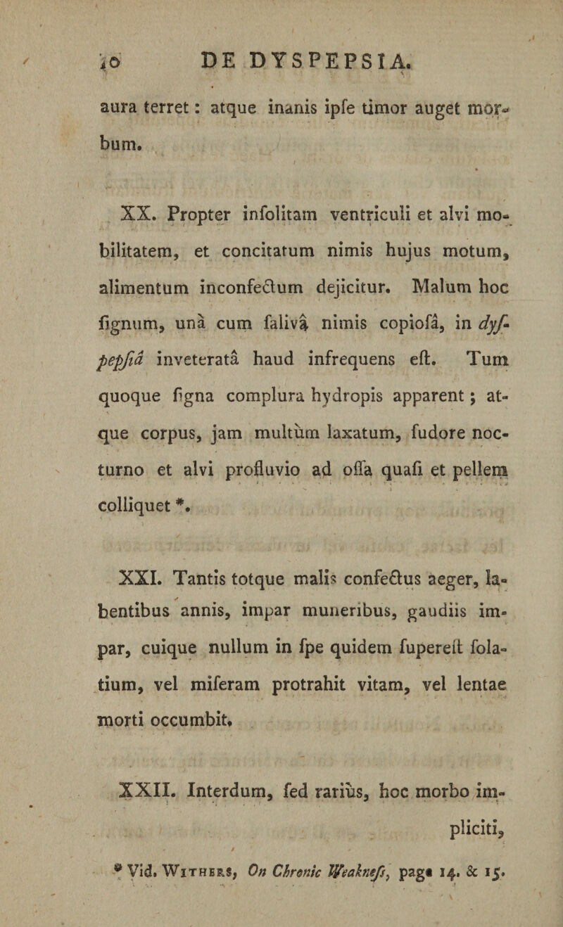 aura terret: atque inanis ipfe timor auget mor* bum. * XX. Propter infolitam ventriculi et alvi mo¬ bilitatem, et concitatum nimis hujus motum, alimentum inconfectum dejicitur. Malum hoc lignum, una cum faliva nimis copiofa, in dyf* pepfid inveterata haud infrequens eft. Tum quoque flgna complura hydropis apparent; at¬ que corpus, jam multum laxatum, fudore noc¬ turno et alvi profluvio ad offa quafi et pellem ' * ' i ■ ■ r ■ , i ^ ) » colliquet XXL Tantis totque malis confe&amp;us aeger. Ia- ✓ bentibus annis, impar muneribus, gaudiis im¬ par, cuique nullum in fpe quidem fupereit fola- tium, vel miferam protrahit vitam, vel lentae morti occumbit, XXII. Interdum, fed rarius, hoc morbo im¬ pliciti, * - i ‘ a Vid. Withers, On Chronie Weaknefs? pag« 34. &amp; 15.