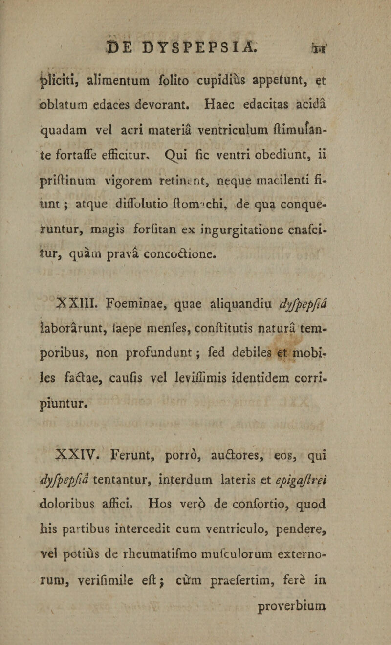 pliciti, alimentum folito cupidius appetunt, et oblatum edaces devorant. Haec edacitas acida quadam vel acri materia ventriculum ftimufan- te fortaffe efficitur. Qui fic ventri obediunt, ii priftinum vigorem retiiunt, neque macilenti fi¬ unt ; atque diflulutio ftonvchi, de qua conque¬ runtur, magis forfitan ex ingurgitatione enafci- tur, quam prava conco&amp;rone. XXIII. Foeminae, quae aliquandiu dyfpepfid laborarunt, iaepe menfes, conflitutis natura tem¬ poribus, non profundunt; fed debiles et mobi¬ les fadae, caufis vel leviifimis identidem corri¬ piuntur. XXIV. Ferunt, porro, au&amp;ores, eos, qui dyfpepfid tentantur, interdum lateris et epigajlrei doloribus affici» Hos vero de confortio, quod his pa-tibus intercedit cum ventriculo, pendere, vel potius de rheumatifmo mufculorum externo¬ rum, verifimile eft} cum praefertim, fere iri proverbium