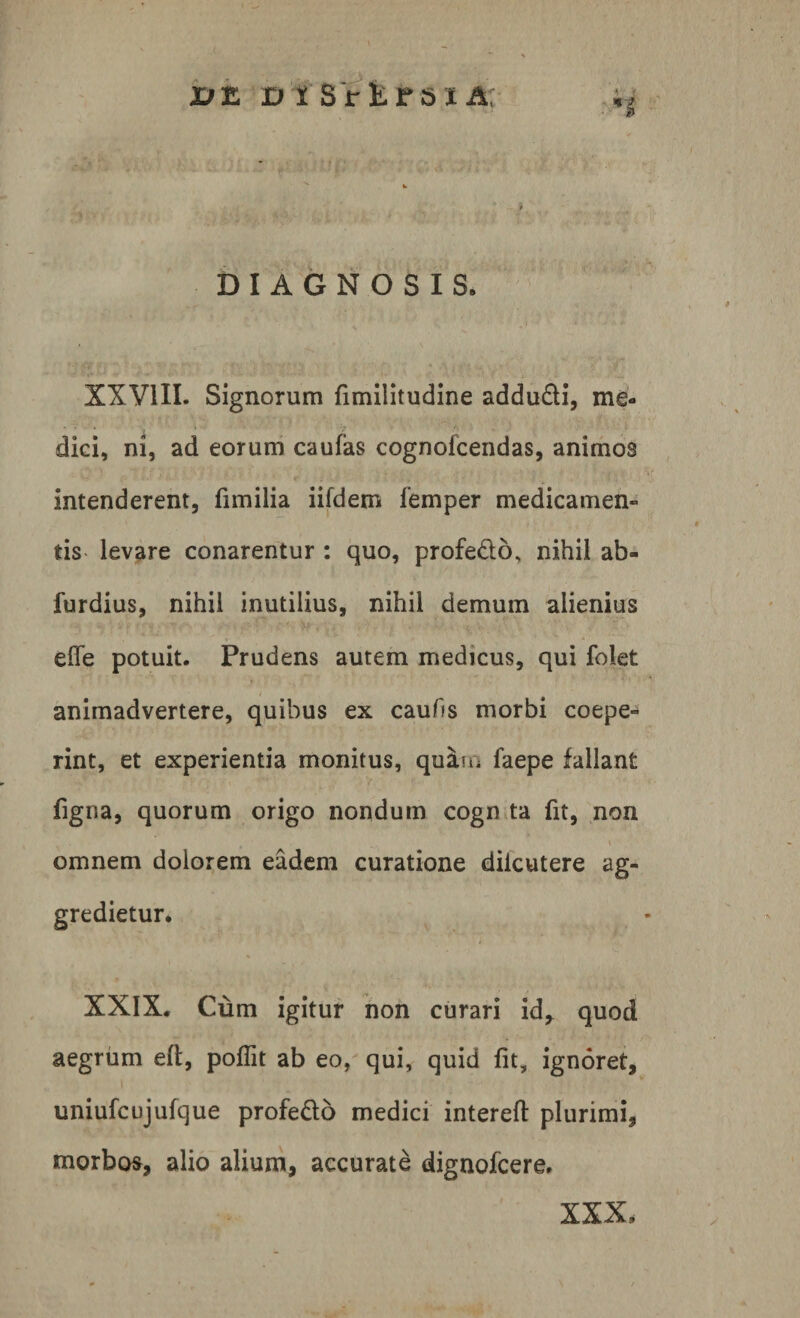 vz D i SrEf sxA; DIAGNOSIS. XXVIII. Signorum fimilitudine addudi, me¬ dici, ni, ad eorum caufas cognolcendas, animos intenderent, fimilia iifdem femper medicamen» tis levare conarentur : quo, profedo, nihil ab- furdius, nihil inutilius, nihil demum alienius efle potuit. Prudens autem medicus, qui folet animadvertere, quibus ex caufis morbi coepe» rint, et experientia monitus, quam faepe fallant figna, quorum origo nondum cogn ta fit, non omnem dolorem eadem curatione dilcutere ag¬ gredietur. o- e - t - f XXIX. Cum igitur non curari id, quod aegrum eft, poflit ab eo, qui, quid fit, ignoret, uniufcujufque profedo medici intereft plurimi, morbo», alio alium, accurate dignofcere. XXX,