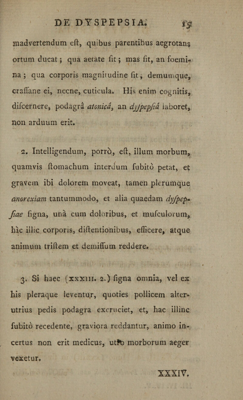 madvertendum eft, quibus parentibus aegrotans ortum ducat; qua aetate fit; mas fit, an foemi» na; qua corporis magnitudine fit, demumque, crafiane ei, necne, cuticula. Hk enim cognitis, difcernere, podagra atonica, an dyjpepfid laboret, non arduum erit. iv . • 'i * I . ' ■  ■ • 1 2. Intelligendum, porro, eft, illum morbum, 4 quamvis ftomachum interuum fubito petat, et gravem ibi dolorem moveat, tamen plerumque anorexiam tantummodo, et alia quaedam dyfpep- fiae figna, una cum doloribus, et mufculorum, hic illic corporis, diftentionibus, efficere, atque animum triftem et deiuiffum reddere. 3. Si haec (xxxiii. 2.) figna omnia, vel ex his pleraque leventur, quoties pollicem alter» utrius pedis podagra excruciet, et, hac illinc fubito recedente, graviora reddantur, animo in¬ certus non erit medicus, utfta morborum aeger vexetur. XXXIV.