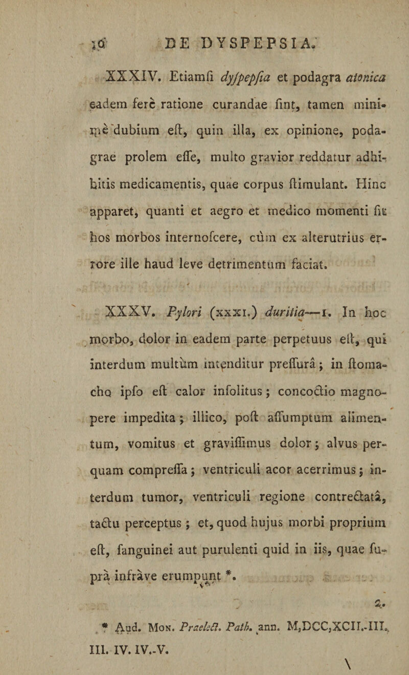XXXIV. Etiam fi dyjpepfia et podagra atonica eadem fere ratione curandae fint, tamen mini¬ me dubium eft, quin illa, ex opinione, poda¬ grae prolem efle, multo gravior reddatur adhi¬ bitis medicamentis, quae corpus famulant. Hinc apparet, quanti et aegro et medico momenti fiE hos morbos internofeere, cum ex alterutrius er¬ rore ille haud leve detrimentum faciat. XXXV. Pylori (xxxi.) duritia— i. In hoc morbo, dolor in eadem parte perpetuus eft, qui interdum multum intenditur preflura; in ftoma» eho ipfo eft calor infolitus; conco&amp;io magno¬ pere impedita ; illico, poft aftumptum alimen¬ tum, vomitus et graviffimus dolor; alvus per¬ quam comprefla ; ventriculi acor acerrimus; in¬ terdum tumor, ventriculi regione contre&amp;afa, tactu perceptus; et, quod hujus morbi proprium eft, fanguinei aut purulenti quid in iis, quae fu- pra infra ve erumpunt *. * Aud. Mon. Praeleft» Path. ann. MSDCC3XCII,-IIL III. IV. IV.-V. \