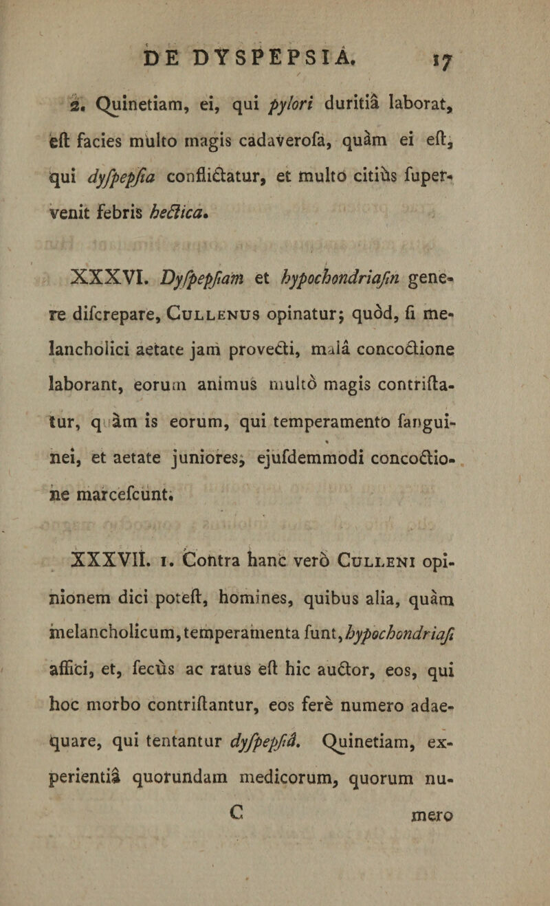 / 2. Quinetiam, ei, qui pylori duritia laborat, eft facies multo magis cadaverofa, quam ei eft, qui dyfpepfia conflictatur, et multo citihs fuper- venit febris hedica. XXXVI. Dyfpepftam et hypochondria/m gene¬ re difcrepare, Cullenus opinatur; quod, li me¬ lancholici aetate jam provecti, mala conco&amp;ione laborant, eorum animus multo magis contrifta- tur, q &amp;m is eorum, qui temperamento fangui- % nei, et aetate juniores; ejufdemmodi concoCtio- ne marcefcunt. XXXVIt. 1. Cotitra hanc vero Culleni opi¬ nionem dici poteft, homines, quibus alia, quam melancholicum, temperamenta funt ^hypochondriafi affici, et, feclis ac ratus eft hic auCtor, eos, qui hoc morbo contriftantur, eos fere numero adae¬ quare, qui tentantur dyfpepftd. Quinetiam, ex¬ perientia quotundam medicorum, quorum nu- C mero