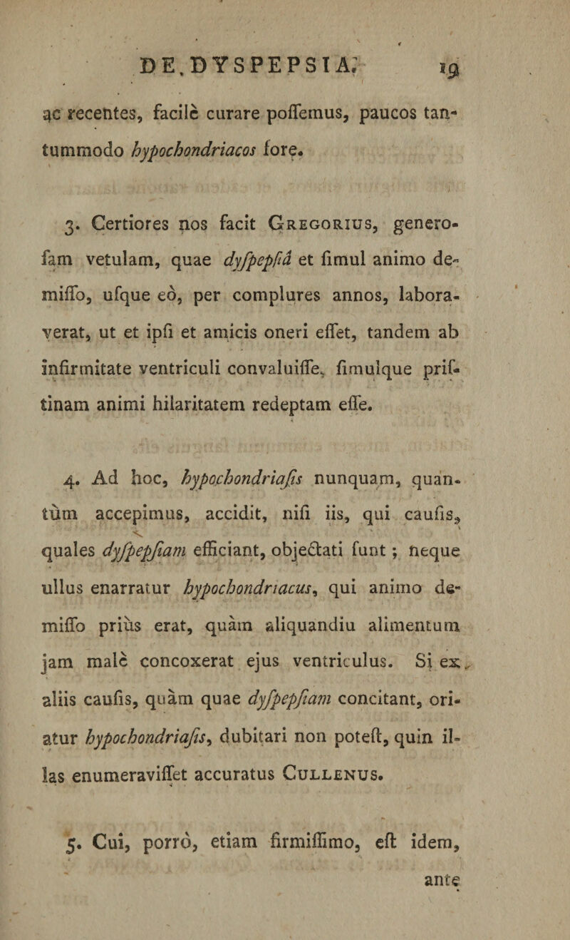 3C recentes, facile curare poflemus, paucos tan¬ tummodo hypochondriacos fore. 3. Certiores nos facit Gregorius, genero- fam vetulam, quae dyfpepfia et fimul animo de- mifib, ufque ed, per complures annos, labora¬ verat, ut et ipfi et amicis oneri eflet, tandem ab infirmitate ventriculi convaluifie. fimulque pri€- tinam animi hilaritatem redeptam efie. $ 4. Ad hoc, hypochondriafis nunquam, quan* tum accepimus, accidit, nili iis, qui caufis* quales dyfpepfiam efficiant, objectati funt; neque ullus enarratur hypochondriacus, qui animo de- miflb prius erat, quam aliquandiu alimentum jam male concoxerat ejus ventriculus. Si ex. aliis caufis, quam quae dyfpepfiam concitant, ori¬ atur hypochondriafis, dubitari non poteft, quin il¬ las enumeraviffet accuratus Cullenus. 5. Cui, porro, etiam firmifiimo, efl idem. ante