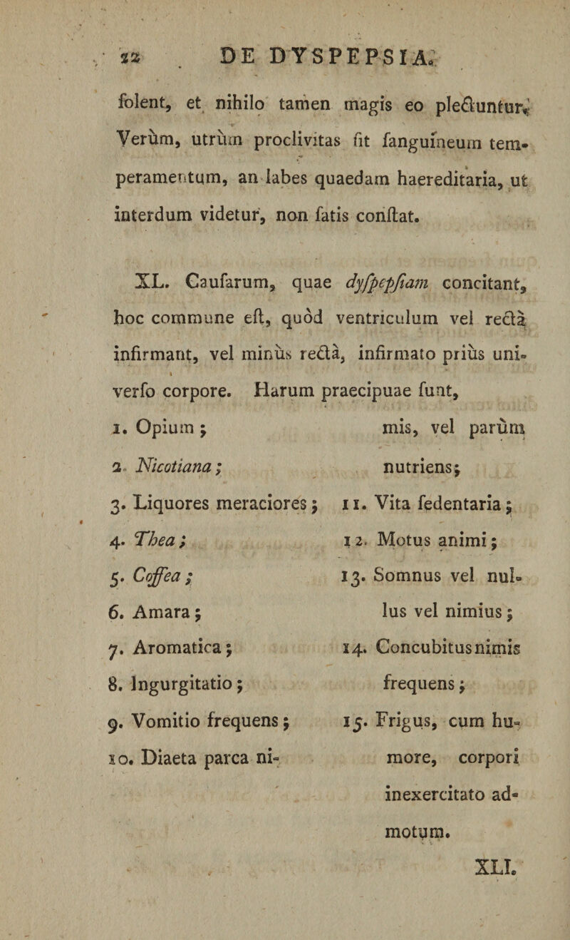 folent, et nihilo tamen magis eo ple&amp;untur.; Verum, utrum proclivitas fit fangumeum tem¬ peramentum, an labes quaedam haereditaria, ut interdum videtur, non fatis conflat. XL. Caufarum, quae dyfpepfiam concitant, hoc commune eft, quod ventriculum vel recia infirmant, vel minus reda3 infirmato prius uni» verfo corpore. Harum praecipuae funt. mis, vel parum nutriens; i. Opium ; a Nicotiana; 3. Liquores meraciores; 11. Vita fedentaria; 4. Thea ; 5. Coffea ; 6. Amara; 7. Aromatica; 8. Ingurgitatio; 9. Vomitio frequens; 10. Diaeta parca ni~ 12. Motus animi; 13. Somnus vel nui» lus vel nimius; 14. Concubitus nimis frequens; 15. Frigus, cum hu« more, corpori inexercitato ad¬ motum. XLI.