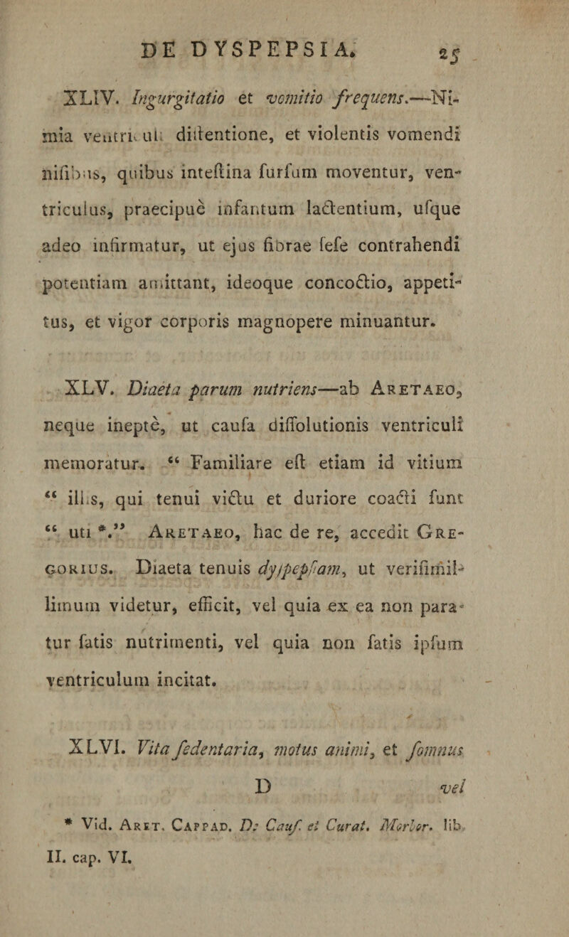 XL1V. Ingurgitatio et vomitio frequens.—Ni¬ mia veutriv uL ditientione, et violentis vomendi nifibus, quibus inteflina furfum moventur, ven¬ triculus, praecipue infamum la&amp;entium, ufque adeo infirmatur, ut ejus fibrae fefe contrahendi potentiam amittant, ideoque concodtio, appeti¬ tus, et vigor corporis magnopere minuantur, XLV. Diaeta parum nutriens—ab Aretaeo, * neque inepte, ut caufa diffolutionis ventriculi memoratur. “ Familiare efi: etiam id vitium “ ilhs, qui tenui vi&amp;u et duriore coadli funt ct uti Aretaeo, hac de re, accedit Gre¬ go rius. Diaeta tenuis dyjpepfiam, ut verifimil- limum videtur, efficit, vel quia ex ea non para* tur fatis nutrimenti, vel quia non fatis ipfum ventriculum incitat. XLVI. Vita fedentaria, motus animi, et fornum D vel * Vid. Aret, Cappad. D: Ceu/, ei Curat. Morior, lib II. cap. VI.