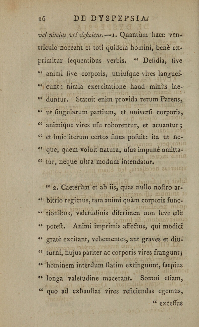 vel nimius vel deficiens.—i. Quantum haec ven¬ triculo noceant et toti quidem homini, bene ex¬ primitur fequentibus verbis. “ Defidia, five 65 animi five corporis, utriufque vires languef- eunt: nimia exercitatione haud minus lae- C6 duntur. Statuit enim provida rerum Parens, &lt;c ut fingularum partium, et univerfi corporis, “ animique vires ufu roborentur, et acuantur; &lt;c et huic iterum certos fines pofuit: ita ut ne- que, quem voluit natura, ufus impune omitta» 66 tur, neque ultra modum intendatur. 6C 2* Caeterum et ab iis, quas nullo noflro ar* cc bitrio regimus, tam animi quam corporis fune- “ tionibus, valetudinis diferimen non leve effe ec potefl. Animi imprimis affedus, qui modici “ grate excitant, vehementes, aut graves et diu- “ turni, hujus pariter ac corporis vires frangunt; €C hominem interdum flatim extinguunt, faepius 66 longa valetudine macerant. Somni etiam, 65 quo ad exhauflas vires reficiendas egemus, “ exceffus