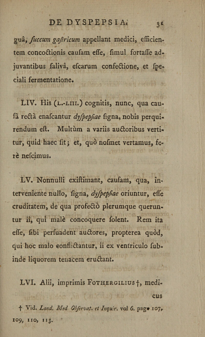 3* gua, fuccum gafricum appellant medici, efficien- • &amp; ‘ &gt; • tem concoftionis caufam effe, fimul fortaffe ad¬ juvantibus faliva, efcarum confeftione, et fpe» ciali fermentatione. LIV. His (l.-liii.) cognitis, nunc, qua cau- fa refla enafcantur dyfpepfiae figna, nobis perqui¬ rendum eft. Multum a variis aufloribus verti¬ tur, quid haec fit; et, quo nofmet vertamus, fe¬ re nefeimus. LV. Nonnulli exiftimant, caufam, qua, in¬ terveniente nullo, figna, dyfpepfiae oriuntur, effe cruditatem, de qua profecto plerumque querun¬ tur ii, qui mal£ concoquere folent. Rem ita effe, fibi perfuadent auftores, propterea quod, qui hoc malo eonflidantur, ii ex ventriculo fub* inde liquorem tenacem eruflant. LVI. Alii, imprimis Fothjergilius f, medi¬ cus + Vid, Lond, Med Olfervai. et Inqulr. vo! 6. pag# 107* / * 109, 11 o, 113. 1