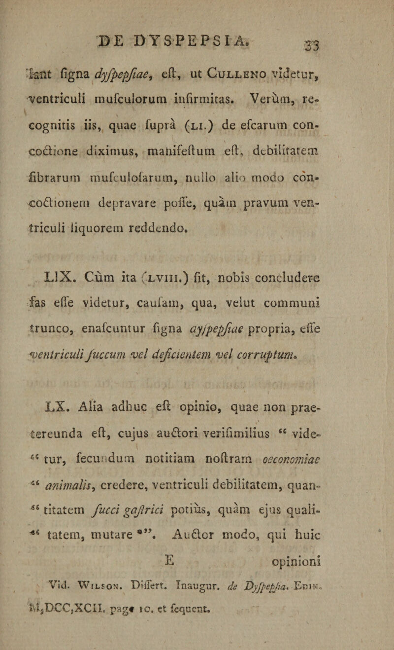 •knt figna dyfpepfiae, eft, ut Culleno videtur, v ventriculi mufcuiorutn infirmitas. Verum, re¬ cognitis iis, quae fupra (li.) de efcarum con- codione diximus, maliifefium eft, debilitatem fibrarum mufculolarum, nullo alio modo con- codionem depravare poiTe, quam pravum ven¬ triculi liquorem reddendo. LIX. Cum ita lviii.) fit, nobis concludere fas elle videtur, cauiam, qua, velut communi trunco, enafeuntur figna ayjpepfiae propria, effe ventriculi Juccwn vel deficientem vel corruptum. ■ ' i LX. Alia adhuc eft opinio, quae non prae¬ tereunda efi:, cujus audori verifimilius &lt;c vide» i tur, fecundum notitiam noftram oeconomiae “ animalis, credere, ventriculi debilitatem, quam 55 titatem fiucci gajlrici potius, quam ejus quaii- ■*s tatem, mutare Audcr modo, qui huic E opinioni Vid. Wilson. Diilert. Inaugur. de Dyfpepjta. t f jDCC.XCn. pagt ic. et fcqucat.