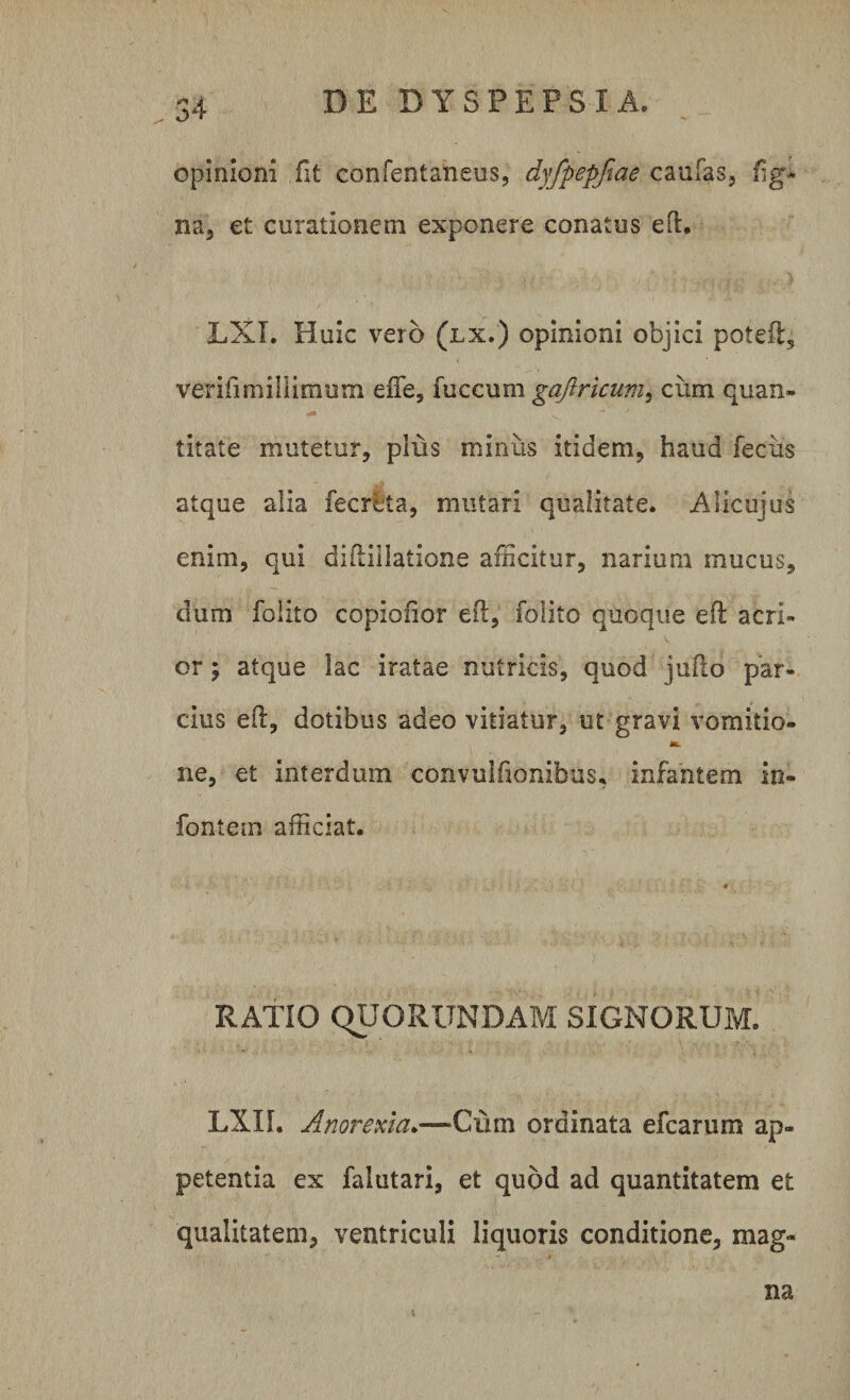 . 34 opinioni fit confentaneus, dyfpepfiae caufas, fig- na, et curationem exponere conatus efh LXI. Huic vero (lx.) opinioni objici poteft, verifimillimum eiTe, fucciim gaftricum^ cum quan¬ titate mutetur, plus minus itidem, haud fecus atque alia fecrlta, mutari qualitate. Alicujus enim, qui didiilatione afficitur, narium mucus, dum folito copiofior eft, folito quoque effc acri¬ or ; atque lac iratae nutricis, quod juflo par¬ cius eft, dotibus adeo vitiatur, ut gravi vomitio¬ ne, et interdum convullionibus, infantem in- fontem afficiat. RATIO QUORUNDAM SIGNORUM. LXII. Anorexia.—Qum ordinata efcarum ap¬ petentia ex falutari, et quod ad quantitatem et qualitatem, ventriculi liquoris conditione, mag¬ na