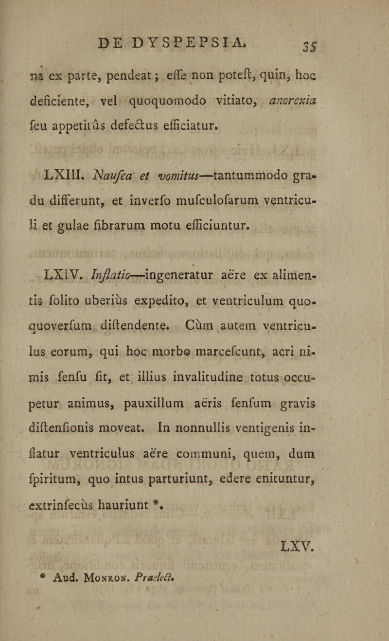 * m es parte, pendeat; effe non potefl, quin, hoc deficiente, vel quoquomodo vitiato, anorexia feu appetitus defe&amp;us efficiatur. i LX1II. JNaufea et vomitus—tantummodo gra¬ du differunt, et inverfo mufculofarum ventricu¬ li et gulae fibrarum motu efficiuntur. LX1V. Inflatio—ingeneratur aere ex alimen¬ tis folito uberius expedito, et ventriculum quo- ouoverfum didendente. Cum autem ventricu- JL lus eorum, qui hoc morbo marcefcunt, acri ni¬ mis fenfu fit, et illius invalitudine totus occu» petur animus, pauxillum aeris fenfum gravis diffenfionis moveat. In nonnullis ventigenis in¬ datur ventriculus aere communi, quem, dum fpiritum, quo intus parturiunt, edere enituntur, cxtrinfecus hauriunt LXV. *k Aud. Monron. Prarfett*