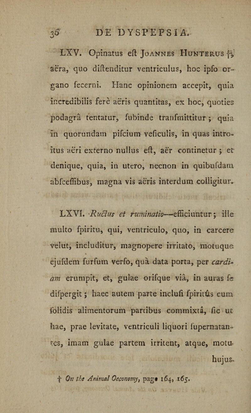LXV. Opinatus eft Joannes PIunterus aera, quo diflenditur ventriculus, hoc ipfo or¬ gano fecerni, Hanc opinionem accepit, quia incredibilis fere aeris quantitas, ex hoc, quoties podagra tentatur, fubinde tranfmittitur; quia in quorundam pifcium vehculis, in quas intro¬ itus aeri externo nullus efl, aer continetur \ e£ denique, quia, in utero, necnon in quibufdam abfcefiibus, magna vis aeris interdum colligitur» LXVL 'Rudus et ruminatio—, ille multo fpiritu, qui, ventriculo, quo, in carcere velut, includitur, magnopere irritato, motuque « ejufdem furfum verfo, ^ua data porta, per cardi* am erumpit, et, gulae orifque via, in auras fe difpergit; haec autem parte inclufi fpiritus cum folidis alimentorum panibus commixta, fic ut hae, prae levitate, ventriculi liquori fupernatan- res, imam gulae partem irritent, atque, molu- hujus* f On thc Animal Oeconomy, pagt 164, 165.