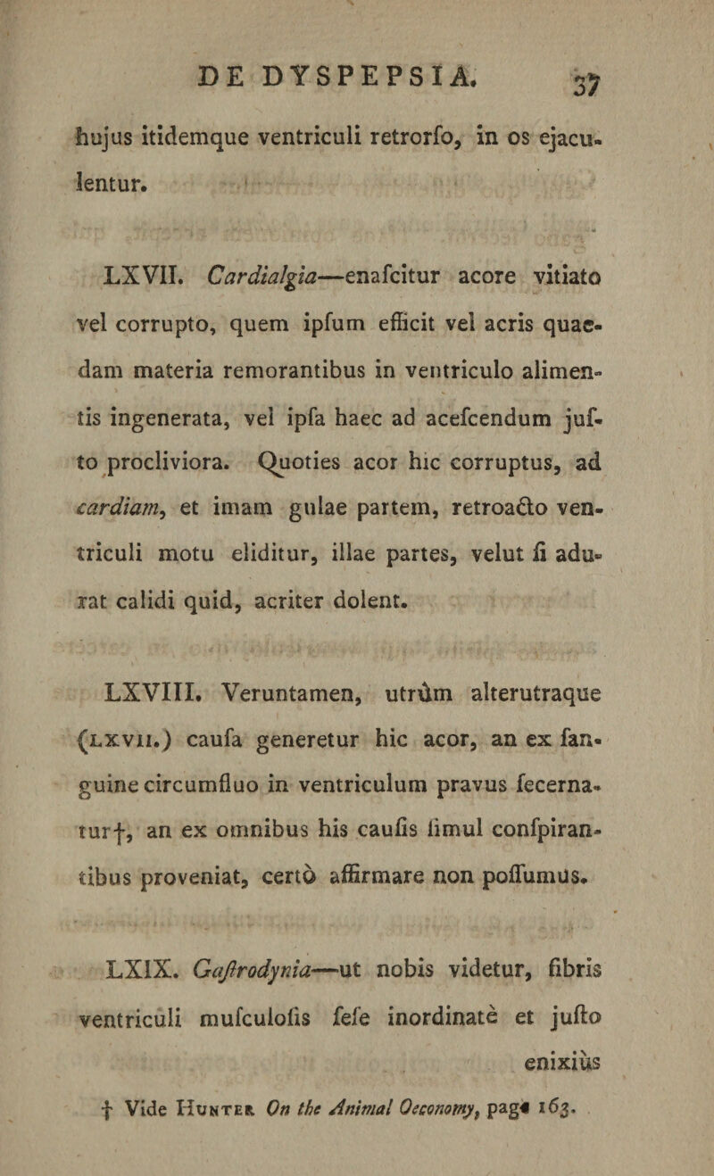 3? hujus itidemque ventriculi retrorfo, in os ejacu- lentur. LXVII. Cardialgia—enafcitur acore vitiato vel corrupto, quem ipfum efficit vel acris quae¬ dam materia remorantibus in ventriculo alimen¬ tis ingenerata, vel ipfa haec ad acefcendum juf- to procliviora. Quoties acor hic corruptus, ad cardiam, et imam gulae partem, retroa&amp;o ven¬ triculi motu eliditur, illae partes, velut fi adu¬ rat calidi quid, acriter dolent. LXVIII. Veruntamen, utnim alterutraque (lxvii.) caufa generetur hic acor, an ex fan- guine circumfluo in ventriculum pravus fecerna- turf, an ex omnibus his caufis limul confpiran- tibus proveniat, certo affirmare non poflumus. LX1X. Gajlrodynia—ut nobis videtur, fibris ventriculi mufculoiis fele inordinate et jufto enixius f Vide Hunter On the Animal Oeconmy, pag« 163.