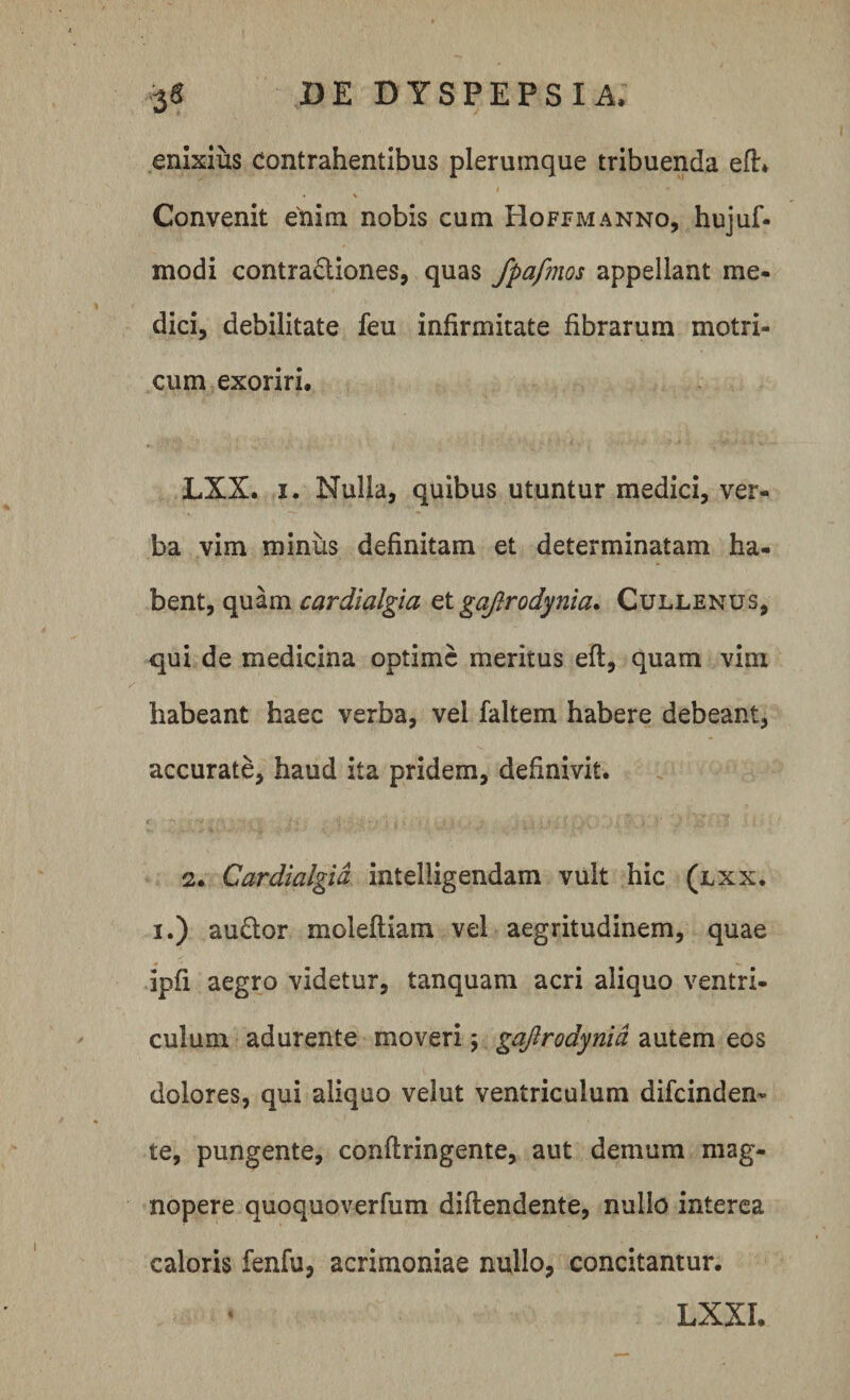 enixiiis Contrahentibus plerumque tribuenda eft. I Convenit enim nobis cum Hoffmanno, hujuf- modi contractiones, quas fpafmos appellant me¬ dici, debilitate feu infirmitate fibrarum motri- cum exoriri. LXX. i. Nulla, quibus utuntur medici, ver¬ ba vim minus definitam et determinatam ha¬ bent, quam cardialgia et gaftrodynia. Cullenus, qui de medicina optime meritus eft, quam vim habeant haec verba, vel faltem habere debeant, accurate, haud ita pridem, definivit. 2. Cardialgia intelligendam vult hic (lxx. i.) au&amp;or moleftiam vel aegritudinem, quae ipfi aegro videtur, tanquam acri aliquo ventri¬ culum adurente moveri; gaftrodynia autem eos dolores, qui aliquo velut ventriculum difeinden- te, pungente, conftringente, aut demum mag¬ nopere quoquoverfum diftendente, nullo interea caloris fenfu, acrimoniae nullo, concitantur. LXXI.