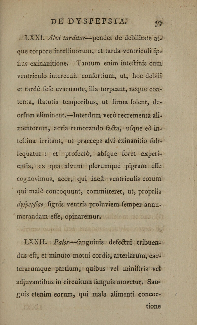 LXXI. Alvi tarditas—pendet de debilitate at- \ que torpore inteftinorum, et tarda ventriculi ip- fius exinanitione. Tantum enim inteftinis cum ventriculo intercedit confortium, ut, hoc debili et tarde fefe evacuante, illa torpeant, neque con¬ tenta, ftatutis temporibus, ut firma folent, de» orfum eliminent.—Interdum vero recrementa ali¬ mentorum, acria remorando fa&amp;a, ufque ed in- teftina irritant, ut praeceps alvi exinanitio fub- fequatur : et profe&amp;o, abfque foret experi¬ entia, ex qua alvum plerumque pigram effe cognovimus, acor, qui inefl: ventriculis eorum qui male concoquunt, committeret, ut, propriis dyfpepfiae fignis ventris proluviem femper annu¬ merandam efie, opinaremur. LXXIX. Palor—fanguinis defectui tribuen¬ dus eft, et minuto motui cordis, arteriarum, cae- terarumque partium, quibus vei miniftris vel adjuvantibus in circuitum fanguis movetur. San¬ guis etenim eorum, qui mala alimenti concoc¬ tione