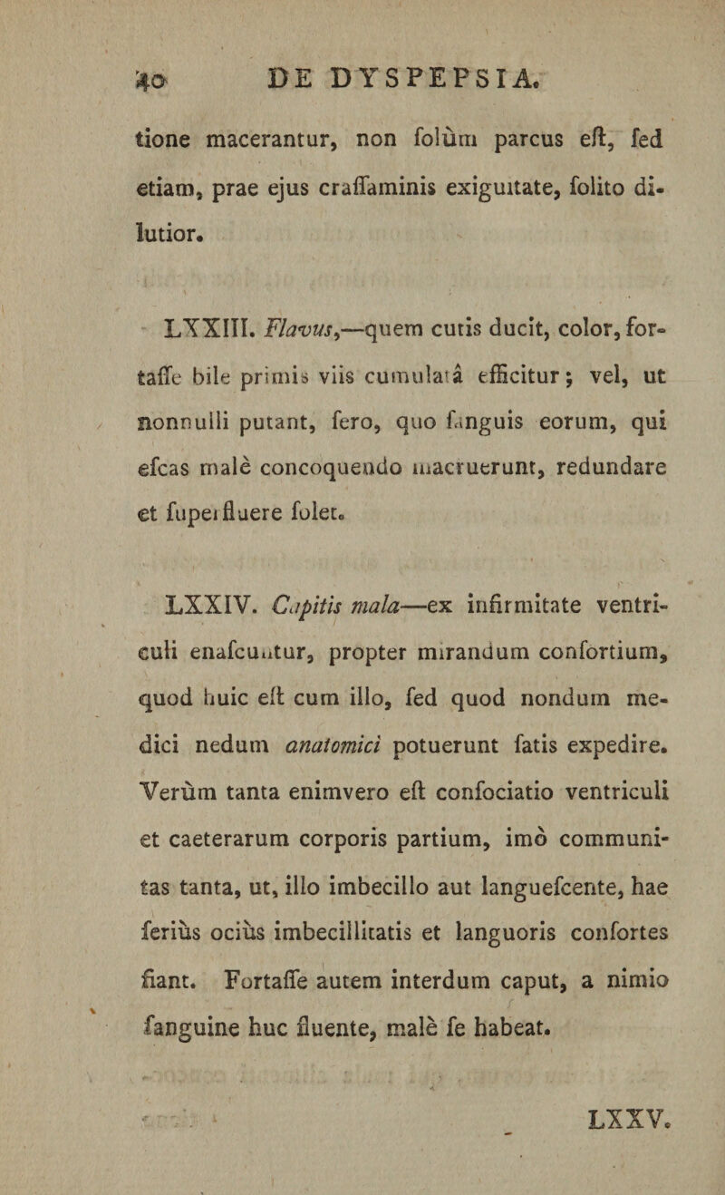 tione macerantur, non folum parcus eft, fed etiam, prae ejus craflaminis exiguitate, folito di- lutior. LYXIII. Flavus,—quem cutis ducit, color, for» tafle bile primis viis cumulata efficitur; vel, ut nonnulli putant, fero, quo fanguis eorum, qui efcas male concoquendo macruerunt, redundare et fupeifluere foleto LXXIV. Capitis mala—ex infirmitate ventri¬ culi enafcuatur, propter mirandum confortium, quod huic eft cum illo, fed quod nondum me¬ dici nedutn anatomici potuerunt fatis expedire. ‘Verum tanta enimvero eft confociatio ventriculi et caeterarum corporis partium, imo communi¬ tas tanta, ut, illo imbecillo aut languefcente, hae ferius ocius imbecillitatis et languoris confortes fiant. Fortafle autem interdum caput, a nimio .. / fanguine huc fluente, male fe habeat.