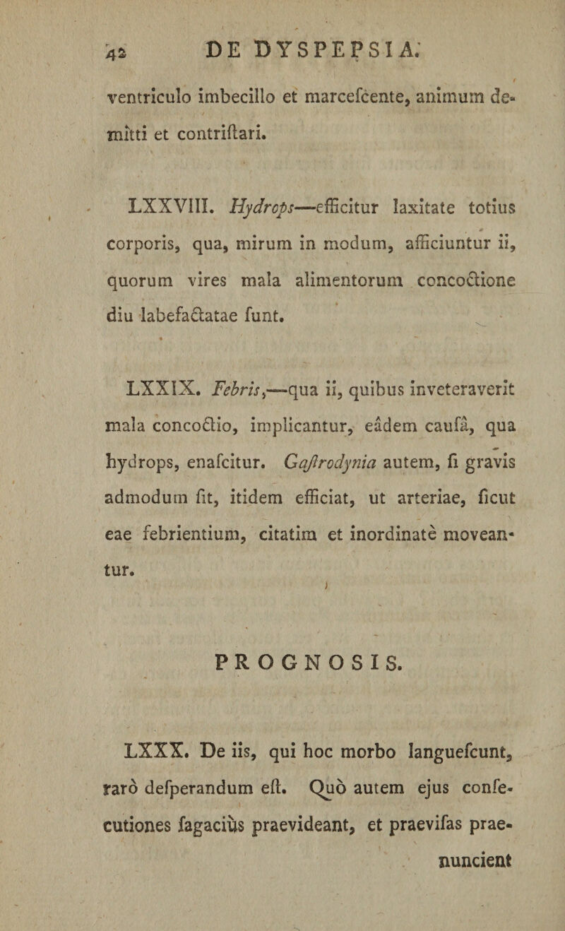 ventriculo imbecillo et marcefcente, animum de¬ mitti et contriflari. LXXVI1I. Hydrops—efficitur laxitate totius 0 ' corporis, qua, mirum in modum, afficiuntur ii, quorum vires mala alimentorum concoctione diu labefadatae funt. LXXIX. Febrisqua ii, quibus inveteraverit mala concodio, implicantur, eadem caufa, qua hydrops, enafcitur. Gqftrodynia autem, fi gravis admodum fit, itidem efficiat, ut arteriae, fient eae febrientium, citatim et inordinate movean¬ tur. PROGNOSIS. LXXX. De iis, qui hoc morbo languefcunt, raro defperandum eft. Quo autem ejus confe- cutiones fagacius praevideant, et praevifas prae- nuncient