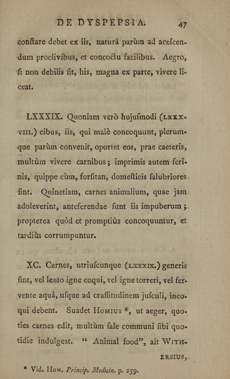 conflare debet ex iis, natura parum ad acefcen- dum proclivibus, et concodtu facilibus. Aegro, fi non debilis fit, his, magna ex parte, vivere li° ceat. LXXXIX. Quoniam vero hujufmodi (lxxx« vm.) cibus, iis, qui male concoquunt, plerum¬ que parum convenit, oportet eos, prae caeteris, multum vivere carnibus; imprimis autem feri¬ nis, quippe cum, forfitan, domeflicis falubriores fint. Quinetiam, carnes animalium, quae jam adoleverint, anteferendae funt iis impuberum 9 propterea quod et promptius concoquuntur, et tardius corrumpuntur. XC. Carnes, utriufcunque (lxxxix.) generis fint, vel lento igne coqui, vel igne torreri, vel fer¬ vente aqua, ufque ad craffitudinem jufculi, inco¬ qui debent. Suadet Homius ut aeger, quo¬ ties carnes edit, multum fale communi fibi quo¬ tidie indulgeat. “ Animal food”, ait With- ERSIUSp * Vid. Hom, Principe Medtcln. p. 259.