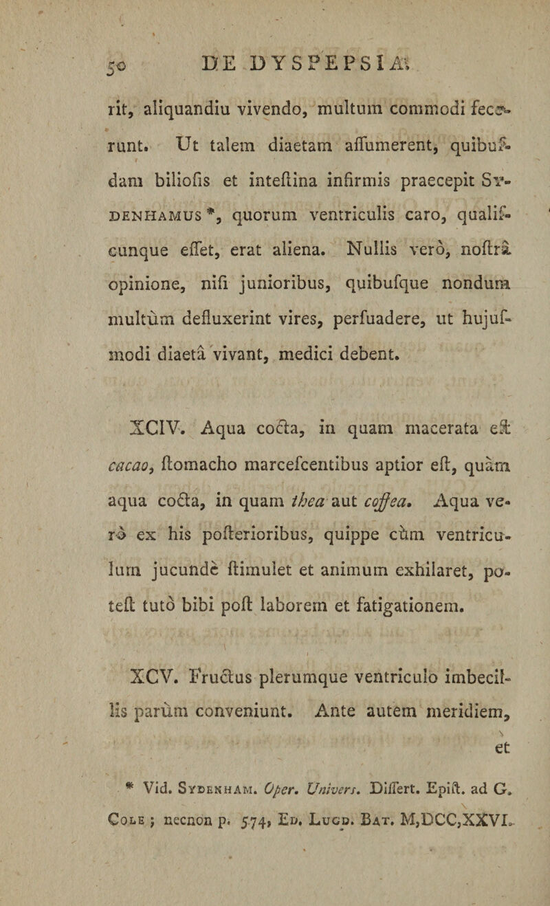 rit, aiiquandiu vivendo, multum commodi fece- runt. Ut talem diaetam aflumerent, quibus¬ dam biliofis et inteflina infirmis praecepit Sr» denhamus % quorum ventriculis caro, qualif- cunque eflet, erat aliena. Nullis vero, noftri opinione, nifi junioribus, quibufque nondum multum defluxerint vires, perfuadere, ut hujuf- modi diaeta vivant, medici debent. XCIV. Aqua cocta, in quam macerata efl: cacao, flomacho marcefcentibus aptior efl, quam aqua codta, in quam theaaut cqffea. Aqua ve¬ ro ex his pofierioribus, quippe chm ventricu¬ lum jucunde flimuiet et animum exhilaret, po- tefl tuto bibi poft laborem et fatigationem. 'l XCV. Fructus plerumque ventriculo imbecil¬ lis parum conveniunt. Ante autem meridiem, \ et * Vid. Sydenham. Oper. Univers. DilTert. Epift. ad G» Cole j necnon p. 5.74, Ed. Lugd. Bat. M,DCC,XXVJL