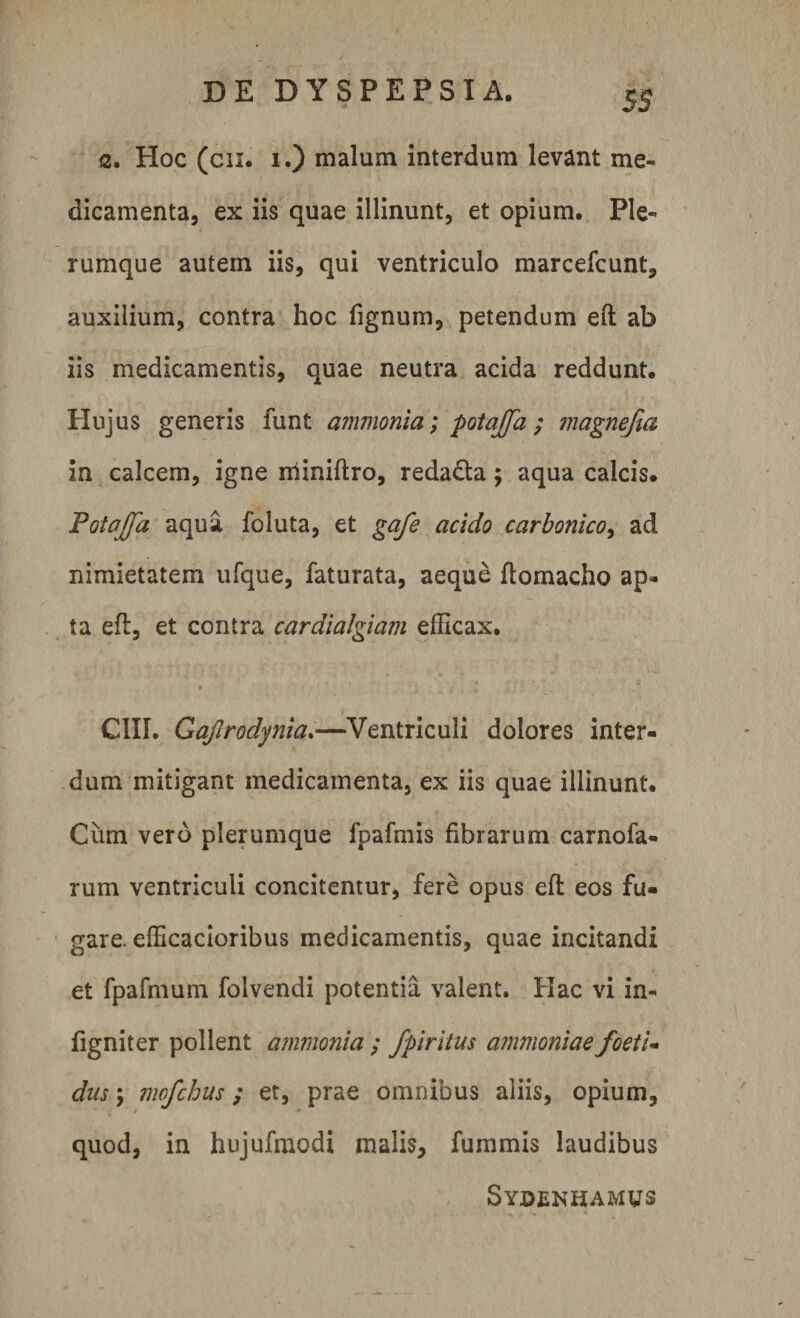 5$ a. Hoc (cn. i.) malum interdum levant me¬ dicamenta, ex iis quae illinunt, et opium. Ple¬ rumque autem iis, qui ventriculo marcefcunt, auxilium, contra hoc fignum, petendum eft ab iis medicamentis, quae neutra acida reddunt. Hujus generis funt ammonia; potaffa; magnefia in calcem, igne miniflro, reda&amp;a; aqua calcis. Potajfa aqua foluta, et gafe acido carbonico, ad nimietatem ufque, faturata, aeque ftomacho ap¬ ta efl, et contra cardialgiam efficax. * . ' ■ GUI. Gajlrodynia.—Ventriculi dolores inter¬ dum mitigant medicamenta, ex iis quae illinunt. Ciim vero plerumque fpafmis fibrarum carnofa- rum ventriculi concitentur, fere opus efl eos fu¬ gare. efficacioribus medicamentis, quae incitandi et fpafmum folvendi potentia valent. Hac vi in- figniter pollent ammonia ; fpiritus ammoniae foeti- dus \ mofchus; et, prae omnibus aliis, opium, quod, in hujufmodi malis, fummis laudibus Sydenhamvs
