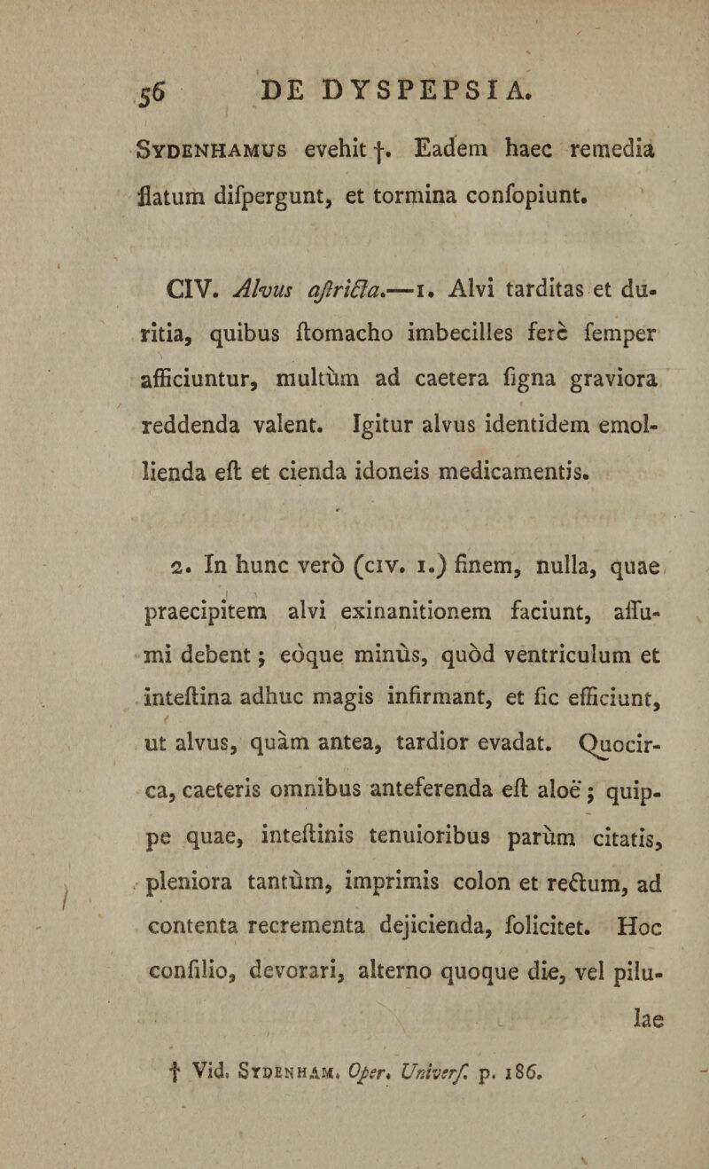 Sydenhamus evehit f. Eadem haec remedia flatum difpergunt, et tormina confopiunt. CIV. Alvus aJlriEla.—i. Alvi tarditas et du¬ ritia, quibus ftomacho imbecilles fere femper afficiuntur, multum ad caetera figna graviora reddenda valent. Igitur alvus identidem emol¬ lienda eft et cienda idoneis medicamentis. 2. In hunc vero (civ. i.) finem, nulla, quae praecipitem alvi exinanitionem faciunt, affii- mi debent \ edque minus, quod ventriculum et inteftina adhuc magis infirmant, et fic efficiunt, ut alvus, quam antea, tardior evadat. Quocir¬ ca, caeteris omnibus anteferenda eft aloe ; quip¬ pe quae, intefiinis tenuioribus parum citatis, pleniora tantum, imprimis colon et re&amp;um, ad contenta recrementa dejicienda, folicitet. Hoc confilio, devorari, alterno quoque die, vel pilu¬ lae f Vid. Stoenham» Qper* Univsrf, p. 186.