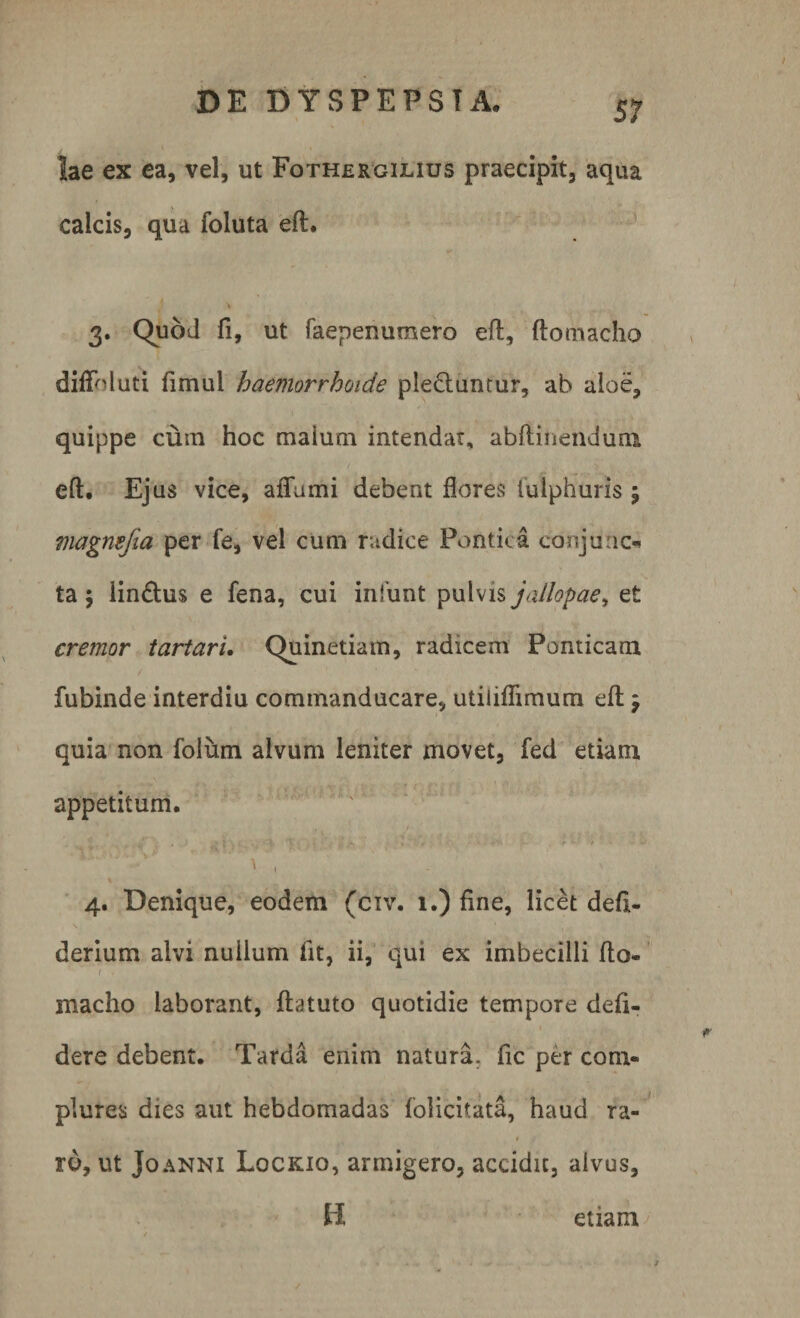 lae ex ea, vel, ut Fothergilius praecipit, aqua calcis, qua foluta eft. 3. Quod fi, ut faepenumero eft, ftomacho diffnluti fimui haemorrhoide ple&amp;untur, ab aloe, quippe cum hoc maium intendar, abftinenduni 1 eft. Ejus vice, aflumi debent flores tutphuris 5 magnefia per fe, vel cum radice Pontica conjunc* ta $ lin&amp;us e fena, cui infunt pulvis jallopae, et cremor tartari. Quinetiam, radicem Ponticam fubinde interdiu commanducare, utiliflimum eft \ quia non foliam alvum leniter movet, fed etiam appetitum. - C . 'i / t - % ' l• - . - - • e * - &gt; V 4. Denique, eodem (civ. 1.) fine, licet defi- derium alvi nullum fit, ii, qui ex imbecilli fto- ( . macho laborant, ftatuto quotidie tempore defi- dere debent. Tarda enim natura, fic per com¬ plures dies aut hebdomadas folicitata, haud ra- # rd, ut Joanni Lqckio, armigero, accidit, alvus, H etiam/