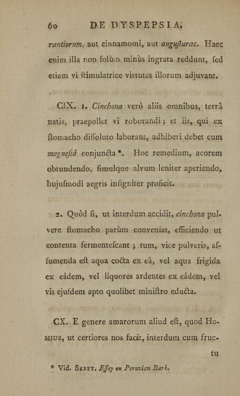 T~V , ' '~r. rantlorum, aut cinnamomi, aut angujlurae. Haec enim illa non foium miniis ingrata reddunt, fed etiam vi ftimulatrice virtutes illorum adjuvant, C‘Xo i. Cinchona vero aliis omnibus, terra natis, praepollet vi roborandi; et iis, qui ex fiomacho diffoluto laborant, adhiberi debet cum magnefia conjunda *. Hoc remedium, acorem obtundendo» fimulque alvum leniter aperiendo* \ hujufmodi aegris infigniter proficit. 2. Quod fi, ut interdum accidit, cinchona pul¬ vere fiomacho parum conveniat, efficiendo ut contenta fermentefcant ; tum, vice pulveris, af- fumenda eft aqua coda ex ea, vel aqua frigida ex eadem, vel liquores ardentes ex eadem, ve! vis ejufdem apto quolibet minifiro eduda. ’ ' f / ; . . c CX. E genere amarorum aliud efi, quod Ho« mius, ut certiores nos fadt, interdum cuin fruc* / * Vid» Skeet. BJfay en Peruvfan Bark, tu