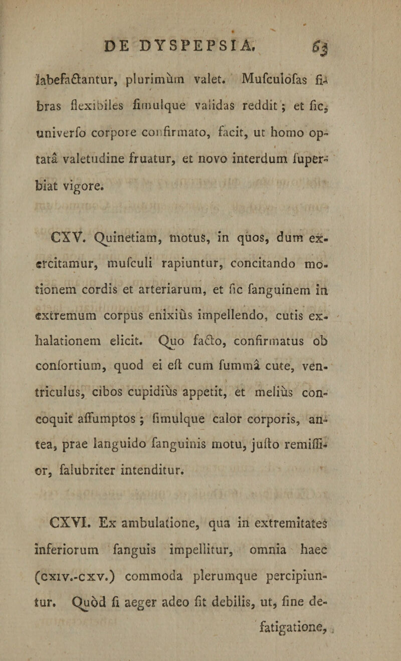 labefa&amp;antur, plurimum valet. Mufcuiofas bras flexibiles fimulque validas reddit; et fic, univerfo corpore confirmato, facit, ut homo op¬ tata valetudine fruatur, et novo interdum iuper- biat vigore. CXV. Quinetiam, niotuS, in quos, dum ex¬ ercitamur, mufculi rapiuntur, concitando mo¬ tionem cordis et arteriarum, et fle fanguinem in extremum corpus enixius impellendo, cutis ex¬ halationem elicit. Quo fa£lo, confirmatus ob confortium, quod ei eft cum fumma cute, ven¬ triculus, cibos cupidius appetit, et melius con¬ coquit afifumptos ; fimulque calor corporis, an¬ tea, prae languido fanguinis motu, jufio remiffi- or, falubriter intenditur. CXYL Ex ambulatione, qua in extremitates inferiorum fanguis impellitur, omnia haec (cxiv.-cxv.) commoda plerumque percipiun¬ tur. Quod fi aeger adeo fit debilis, ut, fine de¬ fatigatione.