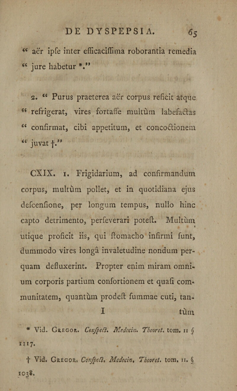 «5 aer ipfe inter efficaciflima roborantia remedia “ jure habetur #.” 2. “ Purus praeterea aer corpus reficit atque “ refrigerat, vires fortaffe multum labefa&amp;as £C confirmat, cibi appetitum, et concodtionem “ juvat f.JS ' ' * 4 CXIX. x. Frigidarium, ad confirmandum corpus, multum pollet, et in quotidiana ejus defcenfione, per longum tempus, nullo hinc capto detrimento, perfeverari potefl. Multum c utique proficit iis, qui flomacho infirmi funt, dummodo vires longa invaletudine nondum per¬ quam defluxerint. Propter enim miram omni¬ um corporis partium confortionem et quafi com¬ munitatem, quanthm prodeft fu rumae cuti, tan- I tum * Vid. Gregor. Confpett. Medecin. Tbeor et. tom. ii § III7« f Vid. Gregor, Confoti* Medecin. T beor et. tom. 11. § 1038,