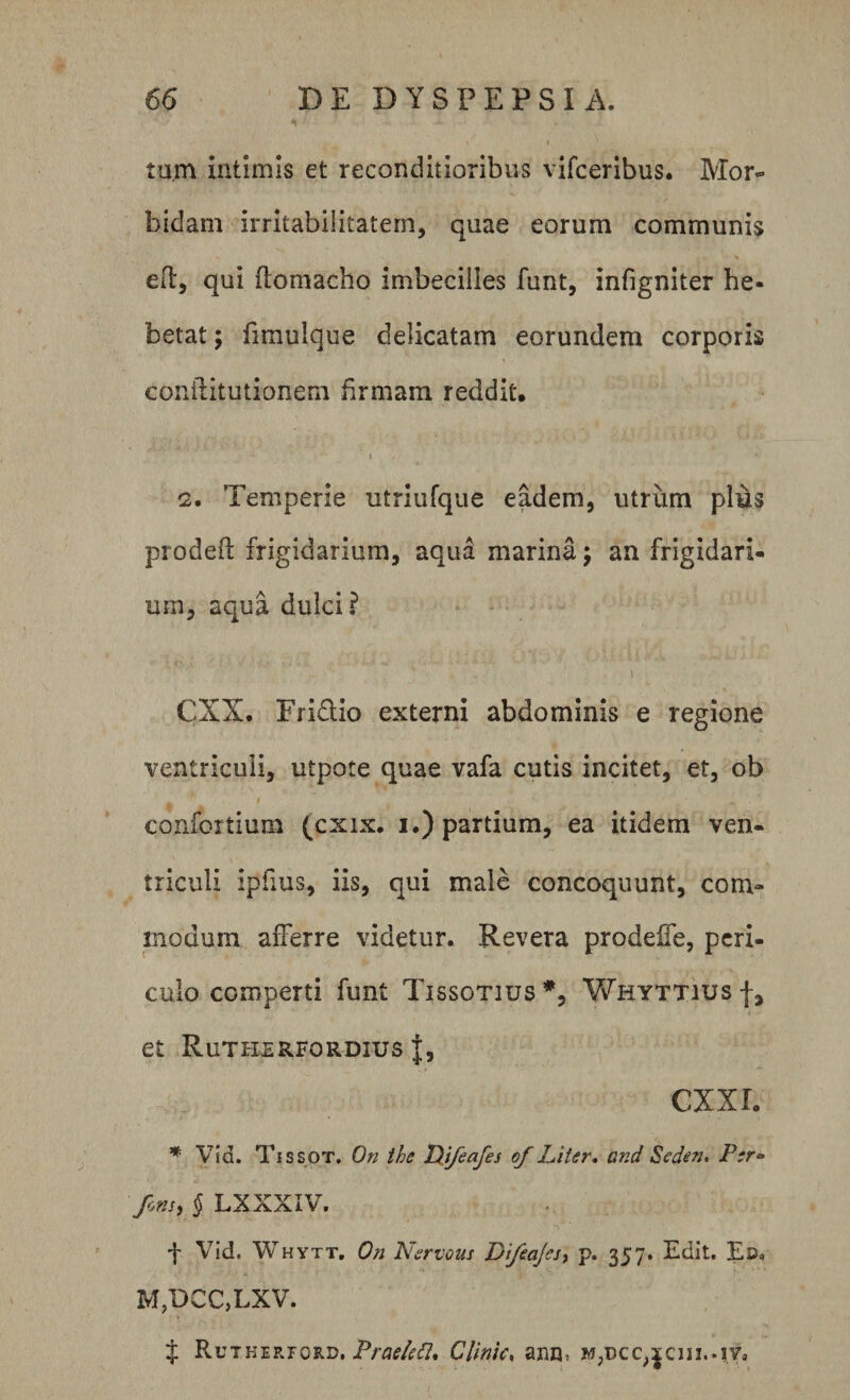 tum intimis et reconditioribus vifceribus. Mor¬ bidam irritabilitatem, quae eorum communis eft, qui flomacho imbecilles furit, infigniter he¬ betat ; fimulque delicatam eorundem corporis conilitutionem firmam reddit, i 2* Temperie utriufque eadem, utriim plus prodeO: frigidarium, aqua marina; an frigidari¬ um, aqua dulci? CXX. Fri&amp;io externi abdominis e regione ventriculi, utpote quae vafa cutis incitet, et, ob cojifortium (cxix. i.) partium, ea itidem ven¬ triculi ipfius, iis, qui male concoquunt, com¬ modum afferre videtur. Revera prodeffe, peri¬ culo comperti funt Tissotius *, Whyttius f, et Rutherfordius J, CXXIo * Vid. Tissot. On the IXifeafes of Liter. and Seden. Per- fons, § LXXXIV. f Vid. Whytt. On Nervous Difeajes, p. 357. Edit. Ed. M,DCC,LXV. t Rutherford, Praelett* Clinia, aniu M;Dcc&gt;^cui..|Va