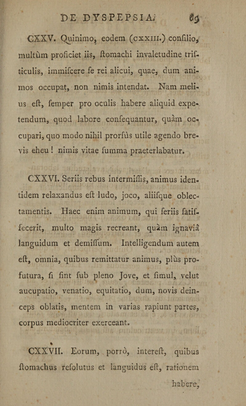 CXXV. Quinimo, eodem (cxxm.) confilio, multum proficiet iis, ftomachi invaletudine trif- ticulis, immifcere fe rei alicui, quae, dum ani¬ mos occupat, non nimis intendat. Nam meli¬ us eft, femper pro oculis habere aliquid expe¬ tendum, quod labore confequantur, quam oc¬ cupari, quo modo nihil pronus utile agendo bre¬ vis eheu ! nimis vitae fumma praeterlabatur, CXXVI. Seriis rebus intermiftis, animus iden¬ tidem relaxandus eft ludo, joco, aliifque oblec¬ tamentis. Haec enim animum, qui feriis fatif- fecerit, multo magis recreant, quam ignavia languidum et demiffum. Intelligendum autem eft, omnia, quibus remittatur animus, plus pro¬ futura, fi fint fub pleno Jove, et fimul, velut aucupatio, venatio, equitatio, dum, novis dein¬ ceps oblatis, mentem in varias rapiunt partes, corpus mediocriter exerceant. % CXXVII. Eorum, porro, intereft, quibus ftomachus refolutus et languidus eft, rationem habere.