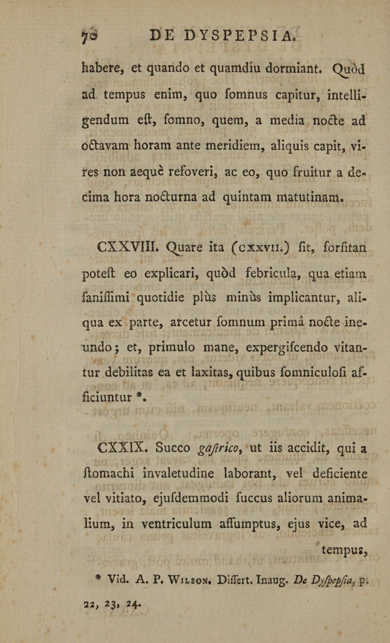 habere, et quando et quamdiu dormiant. Quod ad tempus enim, quo fomnus capitur, intelli- gendum eft, fomno, quem, a media node ad odavam horam ante meridiem, aliquis capit, vi- res non aeque refoveri, ac eo, quo fruitur a de¬ cima hora nodurna ad quintam matutinam. CXXVIIL Quare ita (cxxvn.) fit, forfitan poteft eo explicari, quod febricula, qua etiam faniflimi quotidie plus minhs implicantur, ali¬ qua ex parte, arcetur fomnum prima nocte ine¬ undo; et, primulo mane, expergifeendo vitan¬ tur debilitas ea et laxitas, quibus fomniculofi af¬ ficiuntur #. CXXIX. Succo gajirico, ut iis accidit, qui a ftomachi invaletudine laborant, vel deficiente vel vitiato, ejufdemmodi fuccus aliorum anima¬ lium, in ventriculum affumptus, ejus vice, ad tempus, * Vid. A. P. Wilson, Differt. Inaug. De Dyfpepfia, p; 22, 23, 24.