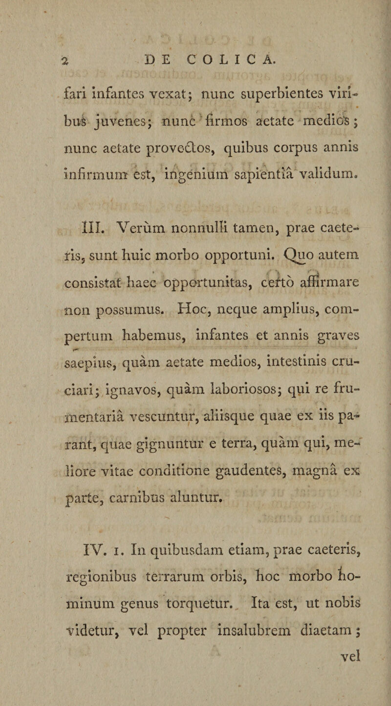 fari infantes vexat; nunc superbientes viri- bu^ juvenes; nunc firmos aetate medior; nunc aetate provectos, quibus corpus annis infirmum est, ingenium sapientia validum. III. Verum nonnulli tamen, prae caete- ris, sunt huic morbo opportuni. Quo autem consistat haec opportunitas, ceftb affirmare non possumus. Hoc, neque amplius, com¬ pertum habemus, infantes et annis graves saepius, quam aetate medios, intestinis cru¬ ciari; ignavos, quam laboriosos; qui re fru¬ mentaria vescuntur, aliisque quae ex iis pa¬ rant, cjuae gignuntur e terra, quam qui, me¬ liore vitae conditione gaudentes, magna ex parte, carnibus aluntur. IV. I. In quibusdam etiam, prae caeteris, regionibus terrarum orbis, hoc morbo fio- minum genus torquetur. Ita est, ut nobis videtur, vel propter insalubrem diaetam; vel