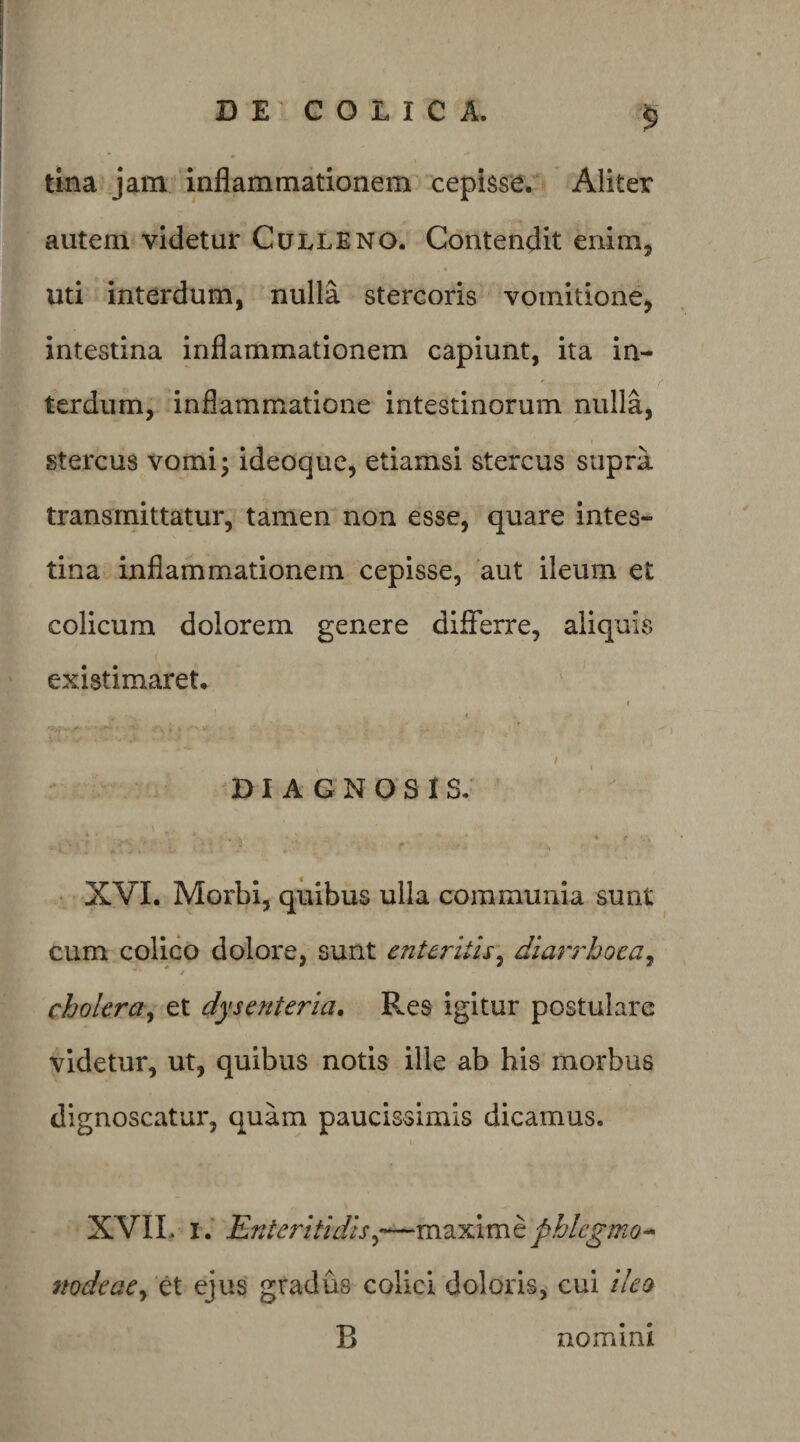 tma jam inflammationem cepisse. Aliter autem videtur Culleno. Contendit enim, uti interdum, nulla stercoris vomitione, intestina inflammationem capiunt, ita in¬ terdum, inflammatione intestinorum nulla, stercus vomi; ideoque, etiamsi stercus supra transmittatur, tamen non esse, quare intes¬ tina inflammationem cepisse, aut ileum et colicum dolorem genere diSerre, aliquis existimaret. DIAGNOSIS. ♦ ^ ■ • XVI. Morbi, quibus ulla communia sunt cum colico dolore, sunt enteritis^ diarrhoea^ / cholera^ et dysenteria. Res igitur postulare videtur, ut, quibus notis ille ab his morbus dignoscatur, quam paucissimis dicamus. XVIL i.‘ Enteritidis^’—phlcgmo^ nodeae^ et ejus gradus colici doloris, cui ileo B nomini