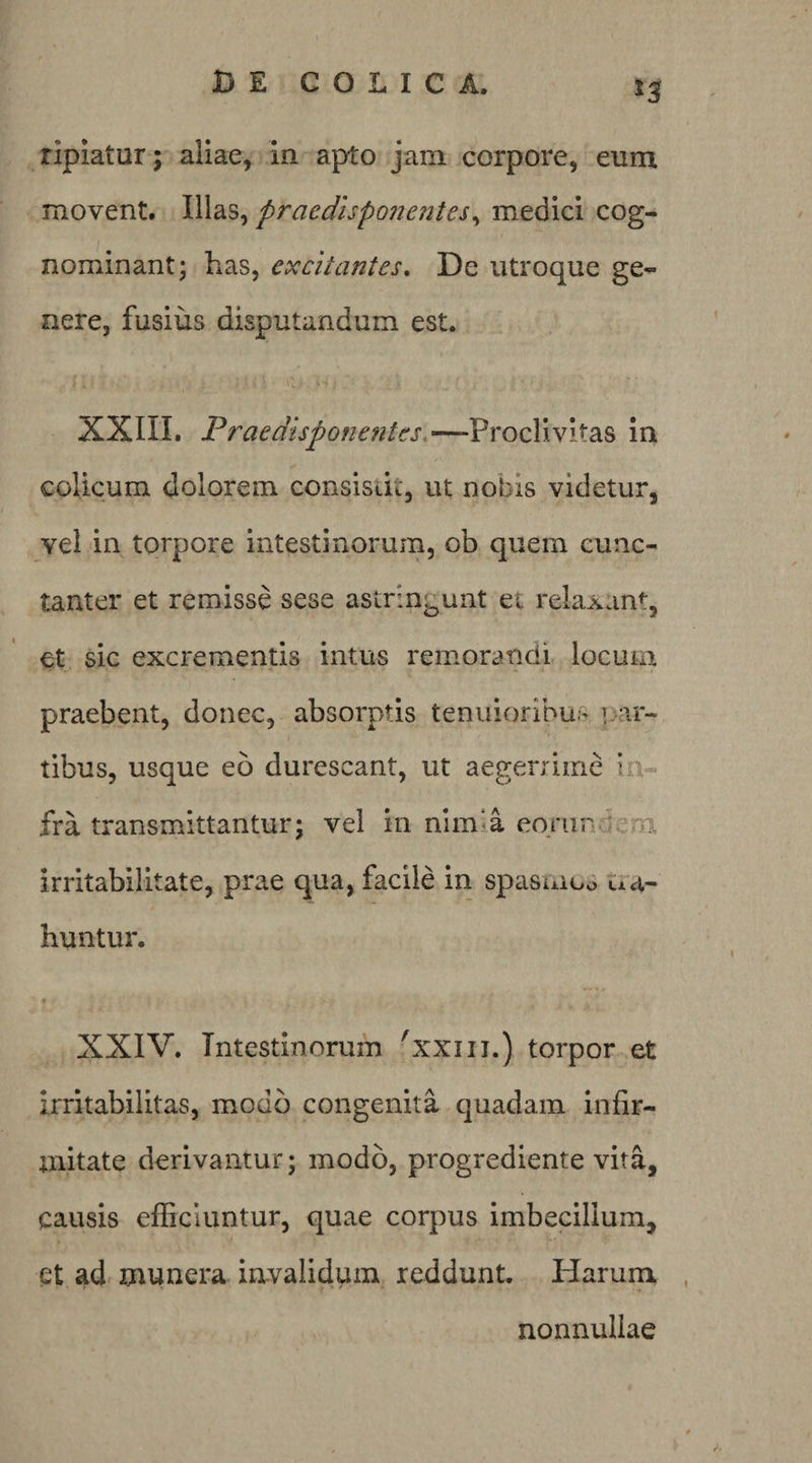 t3 riplatur; aliae^ In apto jam corpore, eum movent. VXd.%^ praedisponentes^ medici cog¬ nominant; has, excitantes. De utroque ge¬ nere, fusius disputandum est. XXIIL Praedisponentes.—-Proclivitas in colicum dolorem consisdt, ut nobis videtur, vel in torpore intestinorum, ob quem cunc¬ tanter et remisse sese astringunt et relaxan% et sic excrementis intus remorandi locum praebent, donec, absorptis tenuioribus jj-ir- tibus, usque eo durescant, ut aegerrime in¬ fra transmittantur; vel in nlm‘a eorundem irritabilitate, prae qua, facile in spasuiuo Ua- huntur. XXIV. Intestinorum ^xxiii.) torpor et irritabilitas, modo congenita quadam infir¬ mitate derivantur; modo, progrediente vita, causis efficiuntur, quae corpus imbecillum, et ad munera iavalidum reddunt. Harunx nonnullae