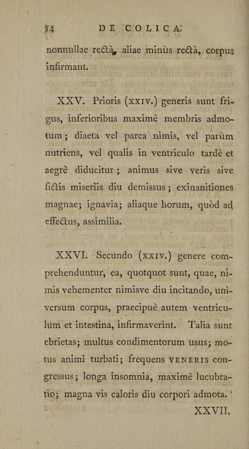 nonnullae re£l^ aliae minus redta, corpu§ infirmant, XXV. Prioris (xxiv.) generis sunt fri« gus, inferioribus maxime membris admo¬ tum ; diaeta vel parca nimis, vel parum nutriens, vel qualis in ventriculo tarde et aegre diducitur ; animus sive veris sive fidis miseriis diu demissus; exinanitiones magnae; ignavia; aliaque horum, quod ad effedus, assimilia. XXVL Secundo (xxiv.) genere com¬ prehenduntur, ea, quotquot sunt, quae, ni¬ mis vehementer nimisve diu incitando, uni¬ versum corpus, praecipue autem ventricu¬ lum et intestina, infirmaverint. Talia sunt ebrietas; multus condimentorum usus; mo¬ tus animi turbati; frequens veneris con¬ gressus; longa insomnia, maxime lucubra¬ tio; magna vis caloris diu corpori admota. ’ XXVIL