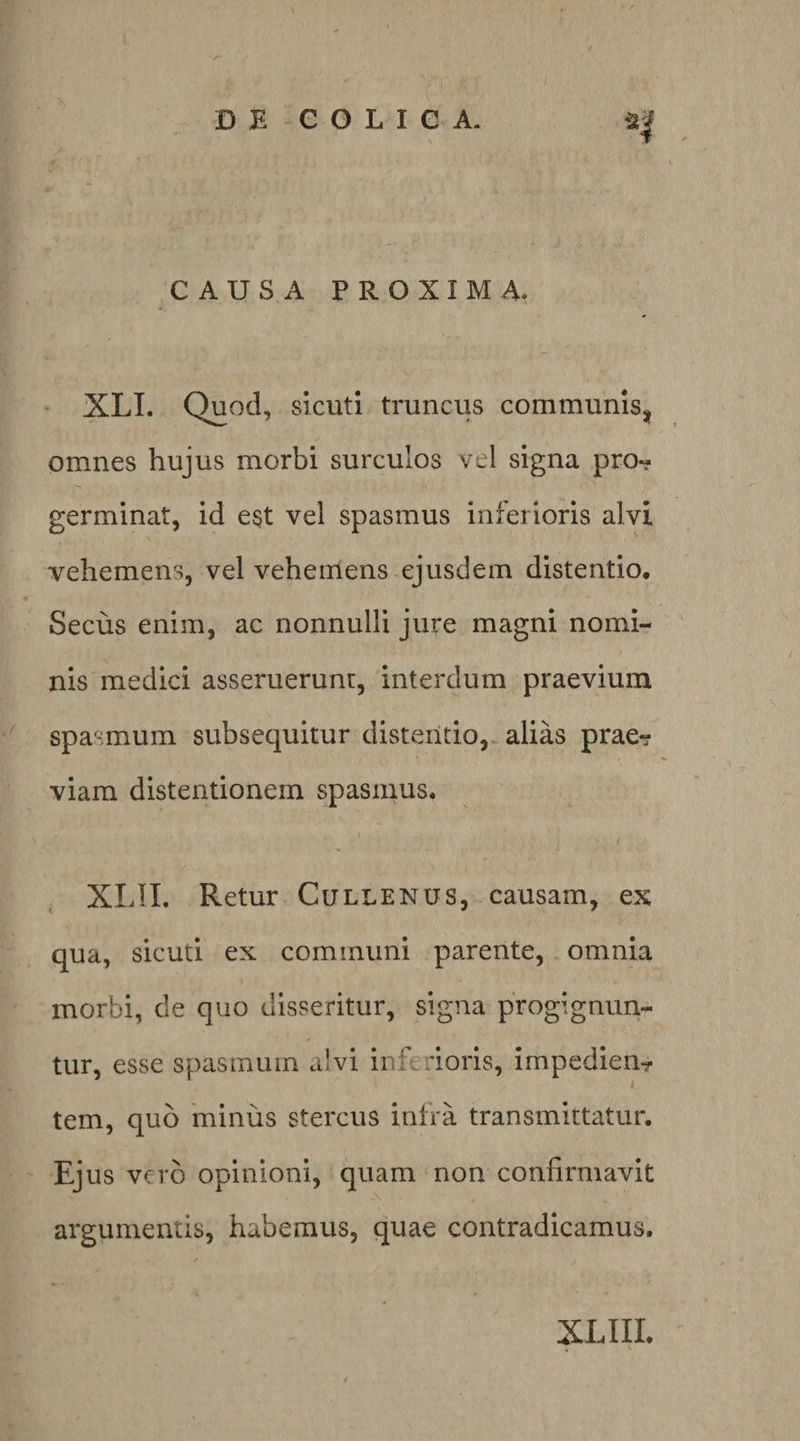 CAUSA PROXIMA, “ XLL Quod, sicuti truncus communlsj^ omnes hujus morbi surculos vel signa pro-? germinat, id e^t vel spasmus inferioris alvi vehemens, vel vehemens ejusdem distentio. Secus enim, ac nonnulli jure magni nomi¬ nis medici asseruerunr, interdum praevium spasmum subsequitur distentio,^ alias prae? viam distentionem spasmus. ^ XLIL Retur Cullenus, causam, ex qua, sicuti ex comimini parente, omnia morbi, de quo disseritur, signa progignun¬ tur, esse spasmum alvi inferioris, impedien? tem, quo 'minus stercus infra transmittatur. Ejus vero opinioni, quam‘non confirmavit argumentis, habemus, quae contradicamus.