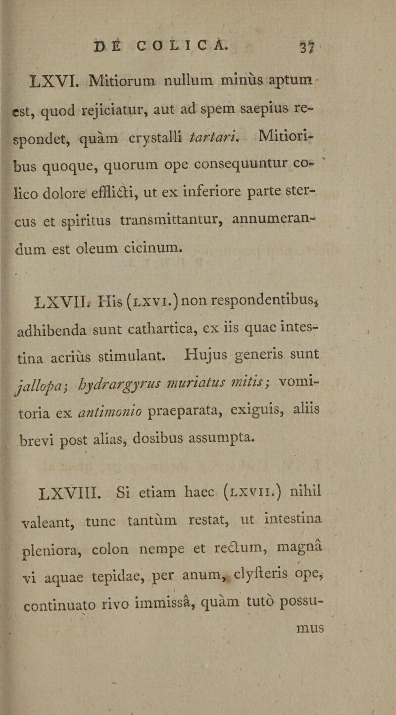 DECOLICA. 35 LXVI. Mitiorum nullum miniis aptum- est, quod rejiciatur, aut ad spem saepius re¬ spondet, quam crystalli tartari^ Mitiori¬ bus quoque, quorum ope consequuntur co¬ lico dolore effliddi, ut ex inferiore parte ster¬ cus et spiritus transmittantur, annumeran¬ dum est oleum cicinum. ^ I LXVIIi His (lxvi.) non respondentibus^ adhibenda sunt cathartica, ex iis quae intes¬ tina acrius stimulant. Hujus generis sunt jcillopcLy Joyd/TUT^yTus tiiiificitiis 77iitis ^ vomi¬ toria ex antimonio praeparata, exiguis, aliis brevi post alias, dosibus assumpta. I LXVIII. Si etiam haec, (lxvii.) nihil valeant, tunc tantum restat, ut intestina pleniora, colon nempe et redum, magna ✓ vi aquae tepidae, per anum, clyfteris ope, / continuato rivo immissa, quam tuto possu- N mus