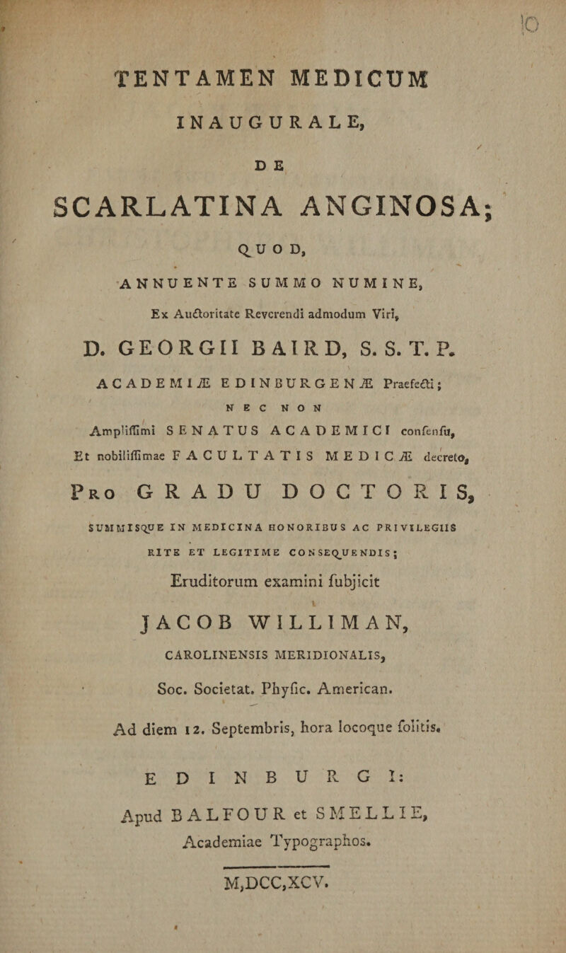 INAUGURALE, D E SCARLATINA ANGINOSA Q. U O D, •ANNUENTE SUMMO NUMINE, Ex Auctoritate Reverendi admodum Viri, D. GEORGII BAIRD, S. S. T. P. \ ACADEMIA EDINB URGENS Praefeci; NEC NON Ampliffimi SENATUS ACADEMICI confenfu, Et nobiliffimae FACULTATIS MEDICA decreto, Pro gradu DOCTO R IS, SUMMISQUE IN MEDICINA HONORIBUS AC PRIVILEGIIS RITE ET LEGITIME C O N SEQ_UE NDI S ; Eruditorum examini fubjicit I JACOB WILLIMAN, CAROLINENSIS MERIDIONALIS, Soc. Societat. Phyfic. American. Ad diem 12. Septembris, hora locoque folitis. E D I N B U R. G 1; Apud BALFOUR et SMELLIE, Academiae Typographos. M,DCC,XCV.