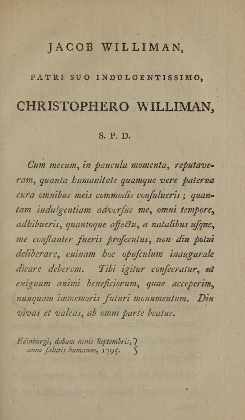 JACOB WILLIMAN, « PATRI SUO INDULGENTISSIMO, CHRISTOPHERO WILLIMAn/ S. P. D. 0 Cum me cum ^ in paucula momenta y reputave^ raniy quanta humanitate quamque vere paterna cura omnibus meis commodis confulueris; quan-» tam indulgentiam advtrjiis me^ omni tempore^ adhibueris y quantoque affeElUy a natalibus ufqm^ 7ne conjlanier fueris profecutusy nou' diu potui deliberare y cuinam hoc opufcidum inaiigurah dicare deberem. libi igitur confecratury ui exiguum animi beneficiorumy quae acceperim^ 7iunquam hnmemoris futuri monumentum, Dm vivas et valeas y ab omm parte beatus. Edlnburgiy dabam Jionis Septembris anno falidis humanae y 1795. ^