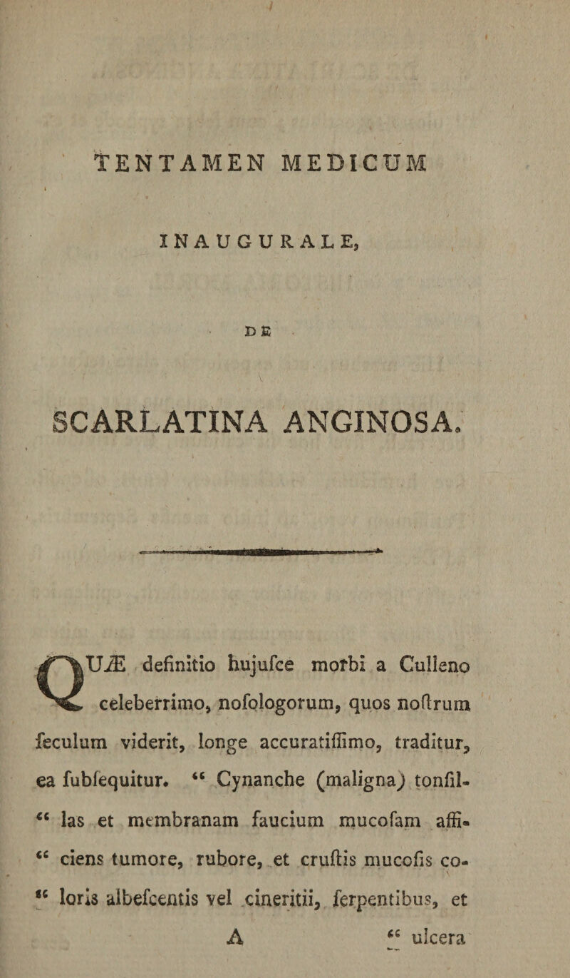INAUGURALE, D E SCARLATINA ANGINOSA. QU-ffi definitio hujufce motbi a Culleno celeberrimo, nofologorum, quos noflrum feculum viderit, longe accuratiffimo, traditur, ea fubfequitur. Cynanche (malignaj tonfil- las et membranam faucium mucofam affi- ciens tumore, rubore, .et cruftis mucofis co- loris aibefcentis vel .cineritii, ferpentibus, et A ulcera