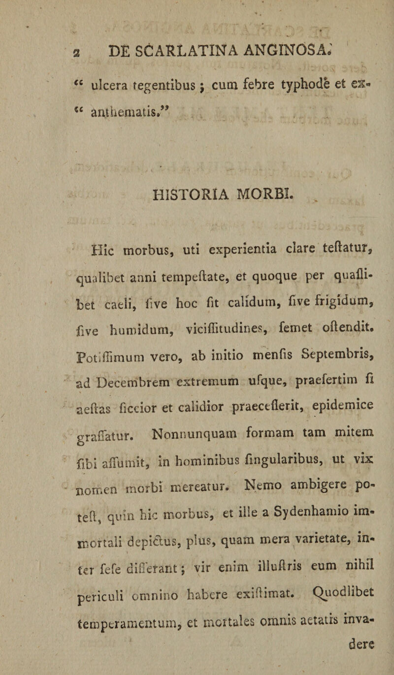 ulcera tegentibus j cuna febre typhode et ex- anthematis.’^ HISTORIA MORBI. Hic morbus, uti experientia clare teftatur, qualibet anni tempeftate, et quoque per qualli- bet caeli, live hoc fit calidum, five frigidum, five humidum, viciflitiidines, femet oftendit. PotilTimum vero, ab initio menfis Septembris, ad Decembrem extremum ufque, praefertim fi aeftas ficcior et calidior praeceflerit, epidemice graffatur. Nonnunquam formam tam mitem fibi alTumit, in hominibus fingularibus, ut vix nomen morbi mereatur. Nemo ambigere po- teh, quin hic morbus, et ille a Sydenhamio im- mortali depiclus, plus, quam mera varietate, in* ter fefe difierant; vir enim illuflris eum nihil periculi omnino habere exidimat. Qiiodlibet temperamentum, et luortales omnis aetatis inva¬ dere